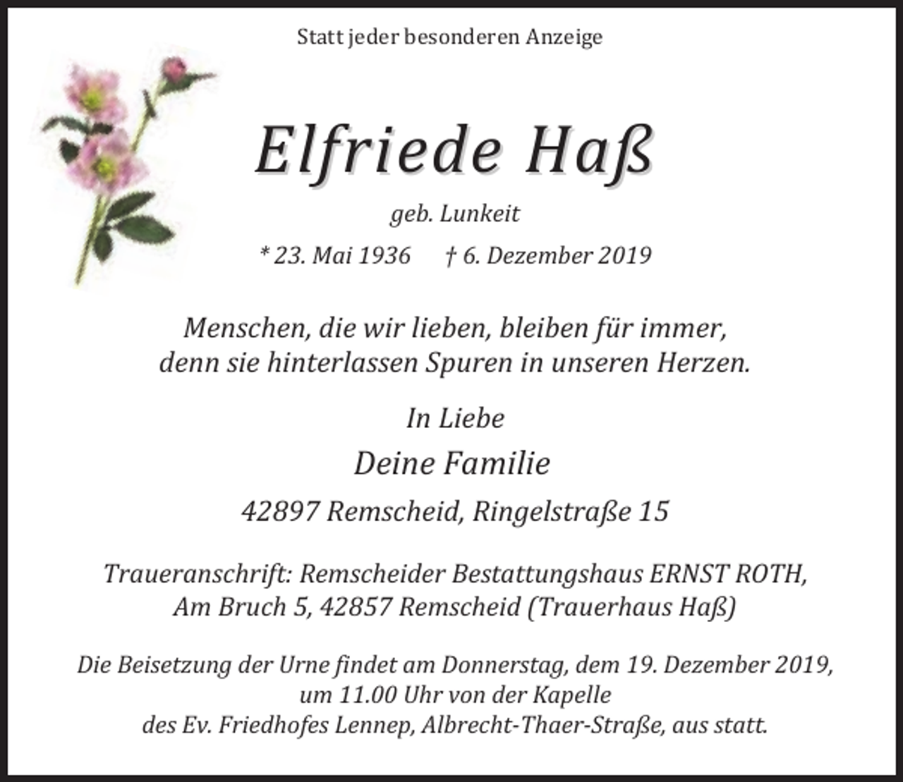 <p>Statt jeder besonderen Anzeige</p><p>Elfriede Haß<br />geb. Lunkeit</p><p>* 23. Mai 1936</p><p>† 6. Dezember 2019</p><p>Menschen, die wir lieben, bleiben für immer,<br />denn sie hinterlassen Spuren in unseren Herzen.<br />In Liebe</p><p>Deine Familie<br />42897 Remscheid, Ringelstraße 15<br />Traueranschrift: Remscheider Bestattungshaus ERNST ROTH,<br />Am Bruch 5, 42857 Remscheid (Trauerhaus Haß)<br />Die Beisetzung der Urne findet am Donnerstag, dem 19. Dezember 2019,<br />um 11.00 Uhr von der Kapelle<br />des Ev. Friedhofes Lennep, Albrecht-Thaer-Straße, aus statt.</p>