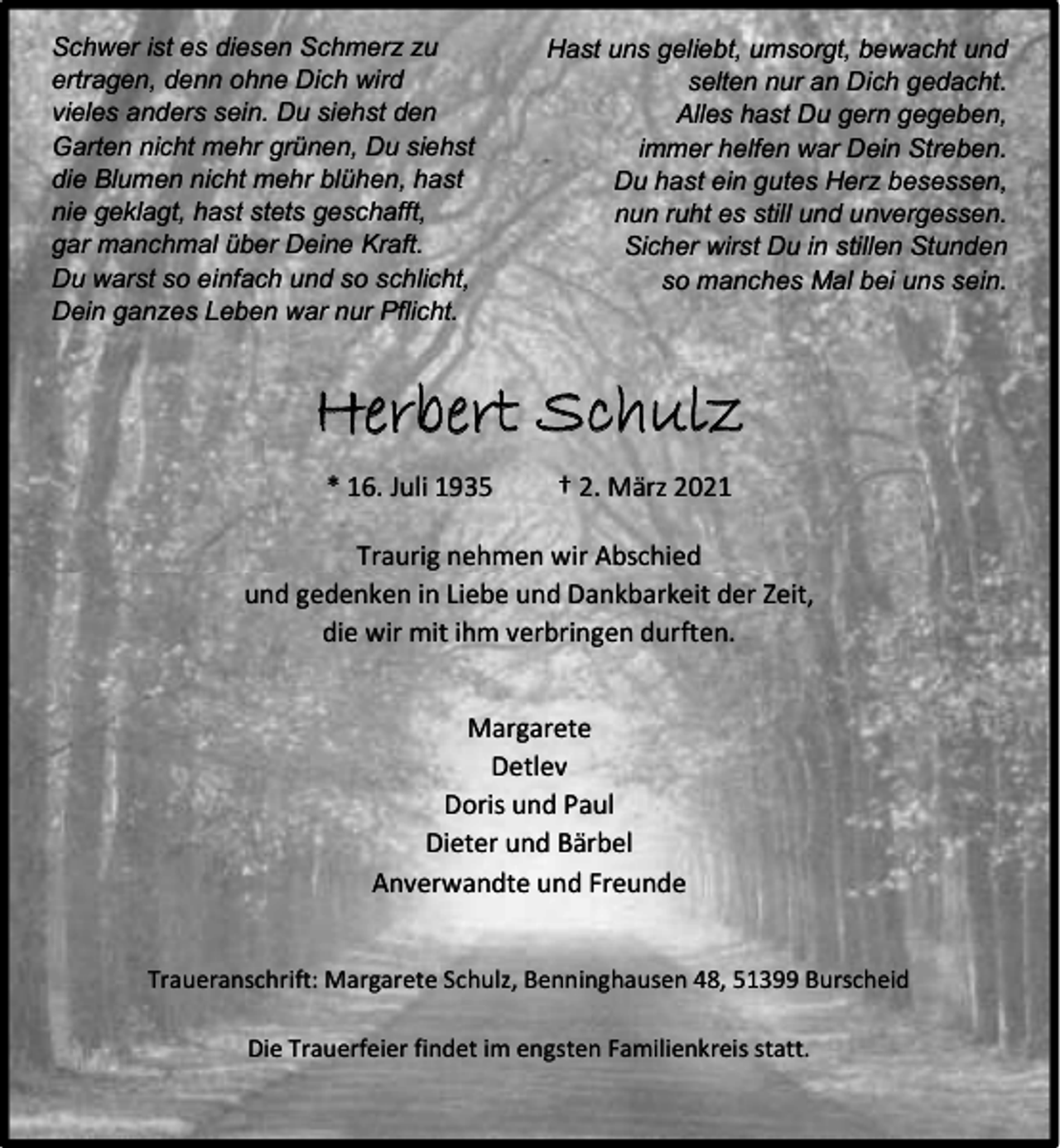 <p>Schwer ist es diesen Schmerz zu<br />ertragen, denn ohne Dich wird<br />vieles anders sein. Du siehst den<br />Garten nicht mehr grünen, Du siehst<br />die Blumen nicht mehr blühen, hast<br />nie geklagt, hast stets geschafft,<br />gar manchmal über Deine Kraft.<br />Du warst so einfach und so schlicht,<br />Dein ganzes Leben war nur Pflicht.</p><p>Hast uns geliebt, umsorgt, bewacht und<br />selten nur an Dich gedacht.<br />Alles hast Du gern gegeben,<br />immer helfen war Dein Streben.<br />Du hast ein gutes Herz besessen,<br />nun ruht es still und unvergessen.<br />Sicher wirst Du in stillen Stunden<br />so manches Mal bei uns sein.</p><p>Herbert Schulz<br />* 16. Juli 1935</p><p>† 2. März 2021</p><p>Traurig nehmen wir Abschied<br />und gedenken in Liebe und Dankbarkeit der Zeit,<br />die wir mit ihm verbringen durften.<br />Margarete<br />Detlev<br />Doris und Paul<br />Dieter und Bärbel<br />Anverwandte und Freunde<br />Traueranschrift: Margarete Schulz, Benninghausen 48, 51399 Burscheid<br />Die Trauerfeier findet im engsten Familienkreis statt.</p>