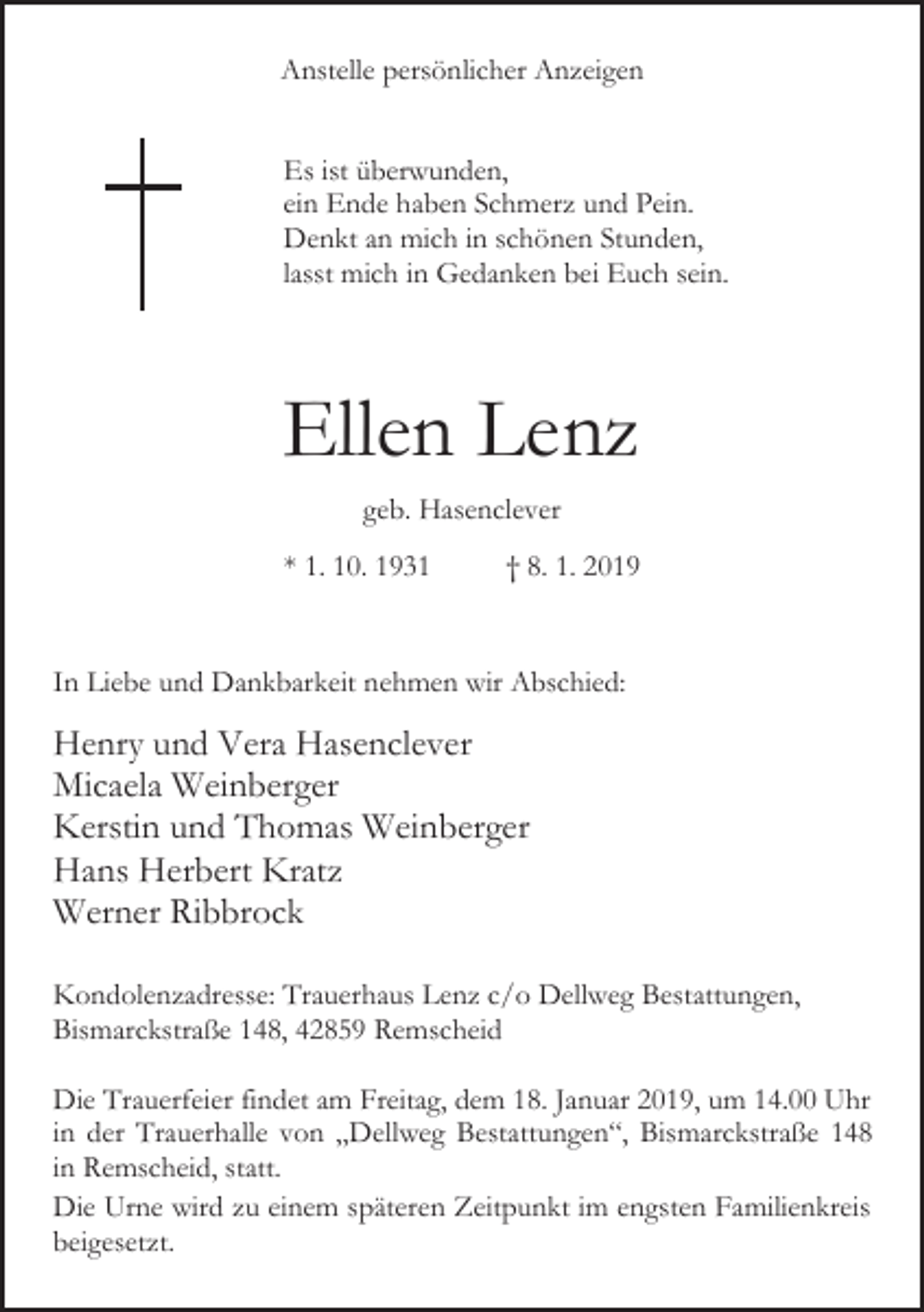 <p>Anstelle persönlicher Anzeigen<br />Es ist überwunden,<br />ein Ende haben Schmerz und Pein.<br />Denkt an mich in schönen Stunden,<br />lasst mich in Gedanken bei Euch sein.</p><p>Ellen Lenz<br />geb. Hasenclever<br />* 1. 10. 1931</p><p>† 8. 1. 2019</p><p>In Liebe und Dankbarkeit nehmen wir Abschied:</p><p>Henry und Vera Hasenclever<br />Micaela Weinberger<br />Kerstin und Thomas Weinberger<br />Hans Herbert Kratz<br />Werner Ribbrock<br />Kondolenzadresse: Trauerhaus Lenz c/o Dellweg Bestattungen,<br />Bismarckstraße 148, 42859 Remscheid<br />Die Trauerfeier findet am Freitag, dem 18. Januar 2019, um 14.00 Uhr<br />in der Trauerhalle von „Dellweg Bestattungen“, Bismarckstraße 148<br />in Remscheid, statt.<br />Die Urne wird zu einem späteren Zeitpunkt im engsten Familienkreis<br />beigesetzt.</p>