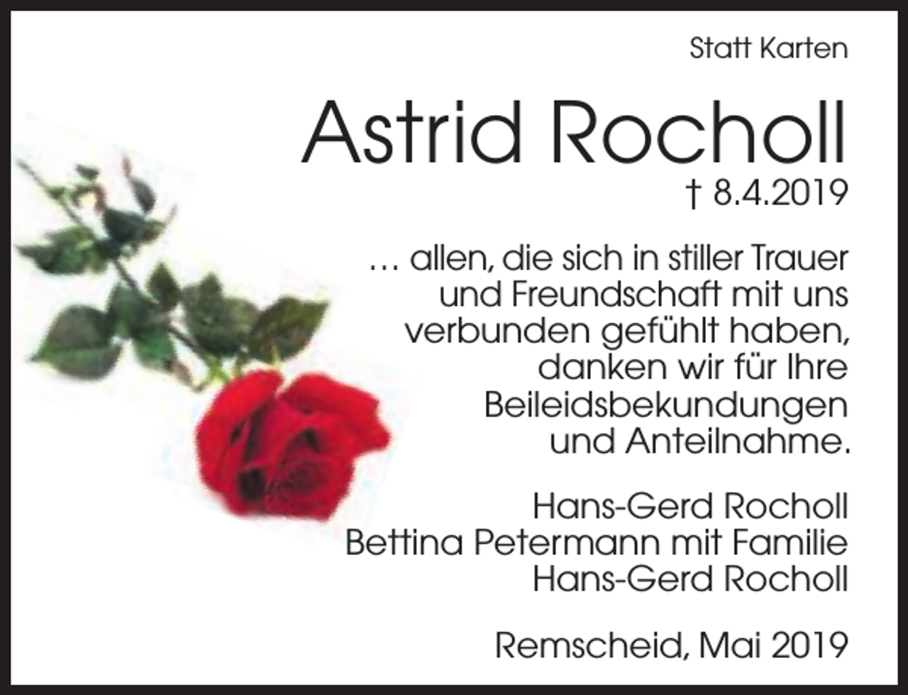 <p>Statt Karten</p><p>Astrid Rocholl<br />† 8.4.2019<br />… allen, die sich in stiller Trauer<br />und Freundschaft mit uns<br />verbunden gefühlt haben,<br />danken wir für Ihre<br />Beileidsbekundungen<br />und Anteilnahme.<br />Hans-Gerd Rocholl<br />Bettina Petermann mit Familie<br />Hans-Gerd Rocholl<br />Remscheid, Mai 2019</p>
