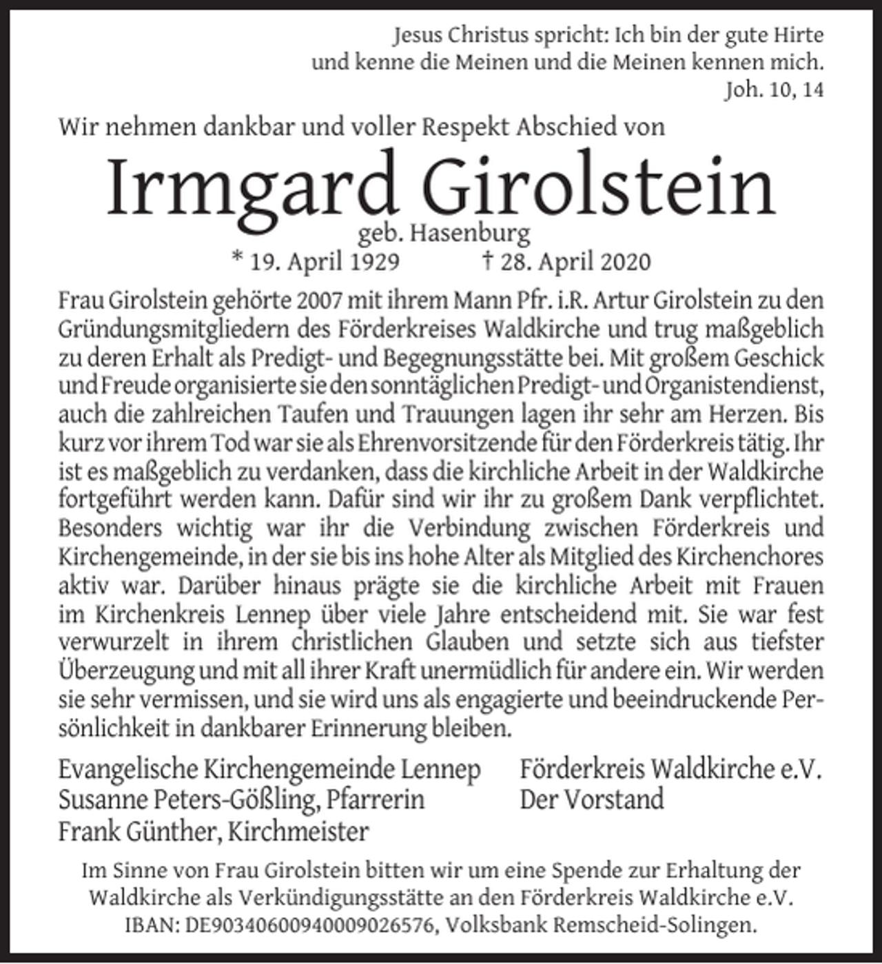 <p>Jesus Christus spricht: Ich bin der gute Hirte<br />und kenne die Meinen und die Meinen kennen mich.<br />Joh. 10, 14</p><p>Wir nehmen dankbar und voller Respekt Abschied von</p><p>Irmgard Girolstein</p><p>geb. Hasenburg<br />* 19. April 1929<br />† 28. April 2020<br />Frau Girolstein gehörte 2007 mit ihrem Mann Pfr. i.R. Artur Girolstein zu den<br />Gründungsmitgliedern des Förderkreises Waldkirche und trug maßgeblich<br />zu deren Erhalt als Predigt- und Begegnungsstätte bei. Mit großem Geschick<br />undFreudeorganisiertesiedensonntäglichenPredigt-​undOrganist​endienst,<br />auch die zahlreichen Taufen und Trauungen lagen ihr sehr am Herzen. Bis<br />kurz vor ihrem Tod war sie als Ehrenvorsitzende für den Förderkreis tätig. Ihr<br />ist es maßgeblich zu verdanken, dass die kirchliche Arbeit in der Waldkirche<br />fortgeführt werden kann. Dafür sind wir ihr zu großem Dank verpflichtet.<br />Besonders wichtig war ihr die Verbindung zwischen Förderkreis und<br />Kirchengemeinde, in der sie bis ins hohe Alter als Mitglied des Kirchenchores<br />aktiv war. Darüber hinaus prägte sie die kirchliche Arbeit mit Frauen<br />im Kirchenkreis Lennep über viele Jahre entscheidend mit. Sie war fest<br />verwurzelt in ihrem christlichen Glauben und setzte sich aus tiefster<br />Überzeugung und mit all ihrer Kraft unermüdlich für andere ein. Wir werden<br />sie sehr vermissen, und sie wird uns als engagierte und beeindruckende Persönlichkeit in dankbarer Erinnerung bleiben.</p><p>Evangelische Kirchengemeinde Lennep<br />Susanne Peters-Gößling, Pfarrerin<br />Frank Günther, Kirchmeister</p><p>Förderkreis Waldkirche e.V.<br />Der Vorstand</p><p>Im Sinne von Frau Girolstein bitten wir um eine Spende zur Erhaltung der<br />Waldkirche als Verkündigungsstätte an den Förderkreis Waldkirche e.V.<br />IBAN: DE90340600940009026576, Volksbank Remscheid-Solingen.</p>