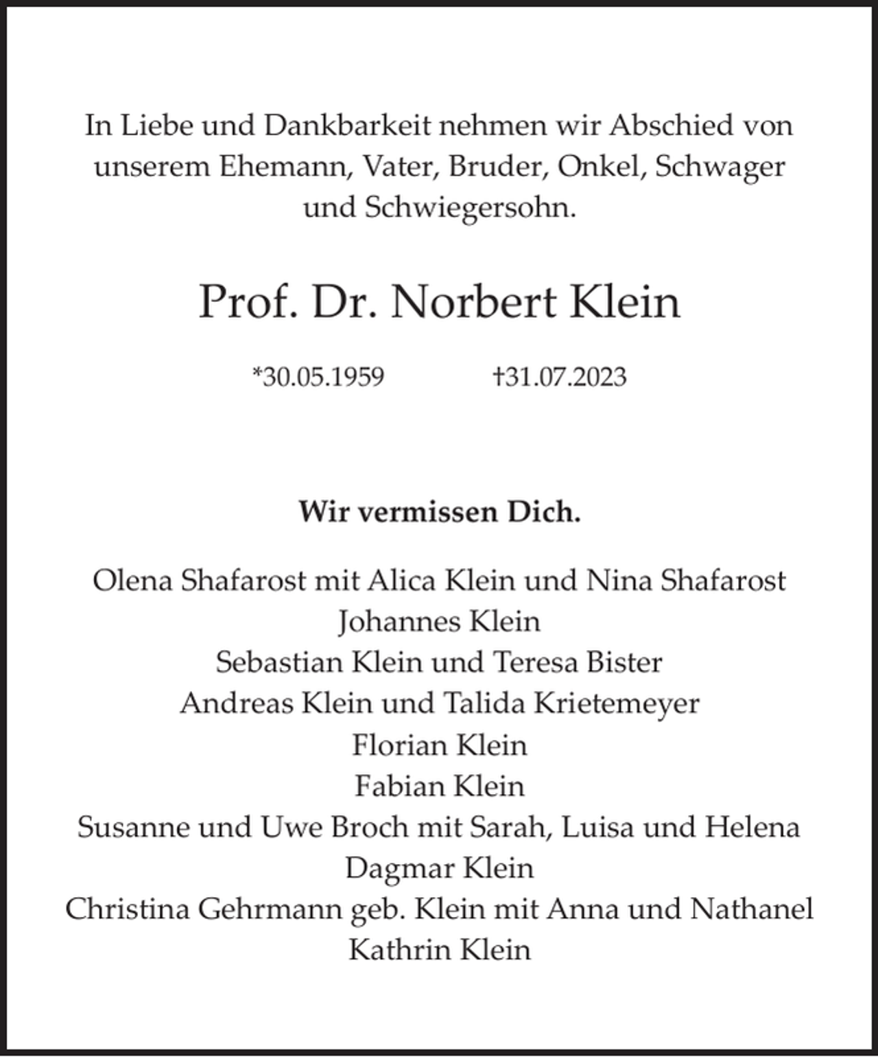 <p>In Liebe und Dankbarkeit nehmen wir Abschied von<br />unserem Ehemann, Vater, Bruder, Onkel, Schwager<br />und Schwiegersohn.</p><p>Prof. Dr. Norbert Klein<br />*30.05.1959</p><p>†31.07.2023</p><p>Wir vermissen Dich.<br />Olena Shafarost mit Alica Klein und Nina Shafarost<br />Johannes Klein<br />Sebastian Klein und Teresa Bister<br />Andreas Klein und Talida Krietemeyer<br />Florian Klein<br />Fabian Klein<br />Susanne und Uwe Broch mit Sarah, Luisa und Helena<br />Dagmar Klein<br />Christina Gehrmann geb. Klein mit Anna und Nathanel<br />Kathrin Klein</p>