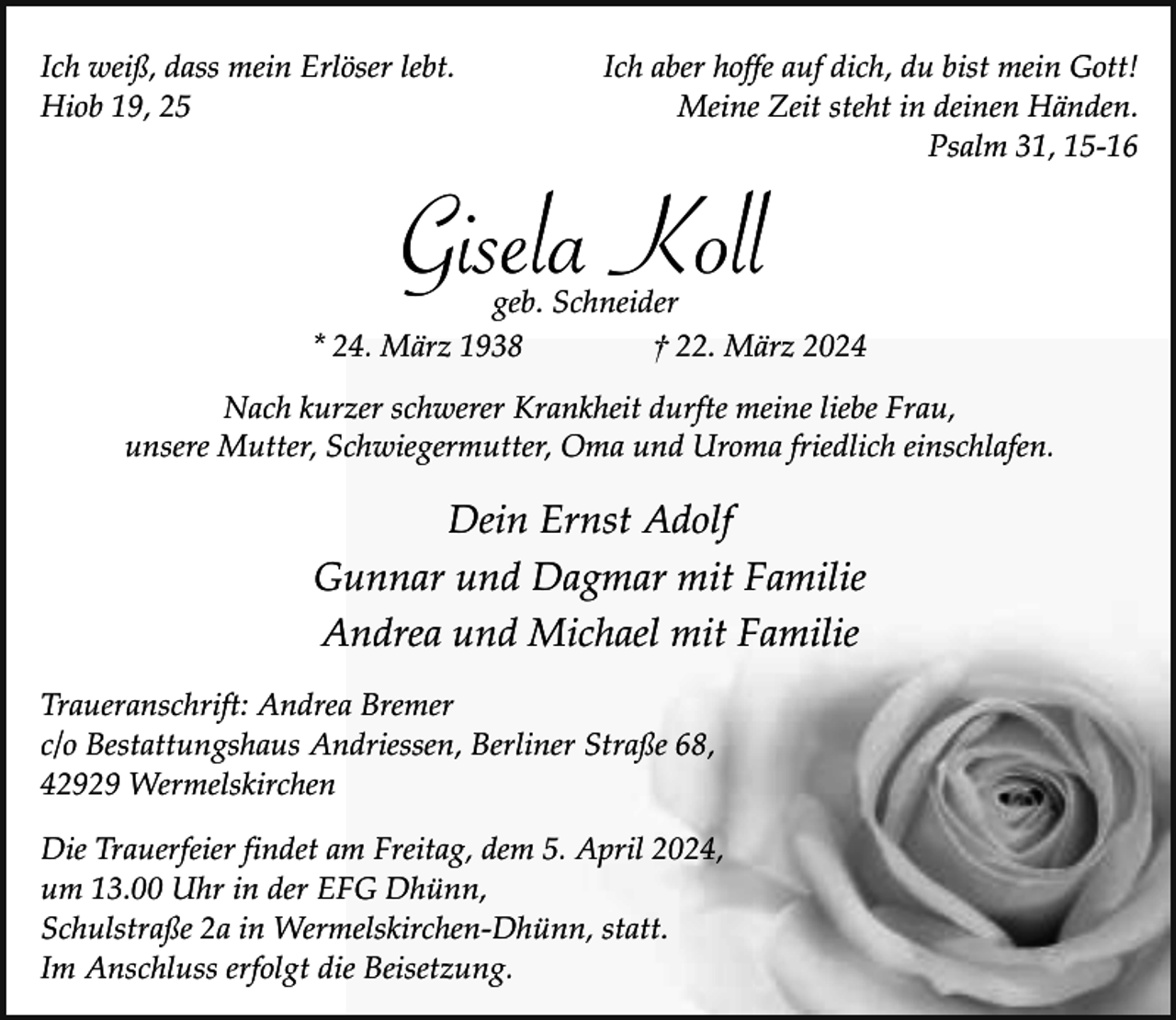 <p>Ich weiß, dass mein Erlöser lebt.<br />Hiob 19, 25</p><p>Ich aber hoffe auf dich, du bist mein Gott!<br />Meine Zeit steht in deinen Händen.<br />Psalm 31, 15-16</p><p>Gisela Koll</p><p>geb. Schneider<br />* 24. März 1938<br />† 22. März 2024<br />Nach kurzer schwerer Krankheit durfte meine liebe Frau,<br />unsere Mutter, Schwiegermutter, Oma und Uroma friedlich einschlafen.</p><p>Dein Ernst Adolf<br />Gunnar und Dagmar mit Familie<br />Andrea und Michael mit Familie<br />Traueranschrift: Andrea Bremer<br />c/o Bestattungshaus Andriessen, Berliner Straße 68,<br />42929 Wermelskirchen<br />Die Trauerfeier findet am Freitag, dem 5. April 2024,<br />um 13.00 Uhr in der EFG Dhünn,<br />Schulstraße 2a in Wermelskirchen-Dhünn, statt.<br />Im Anschluss erfolgt die Beisetzung.</p>