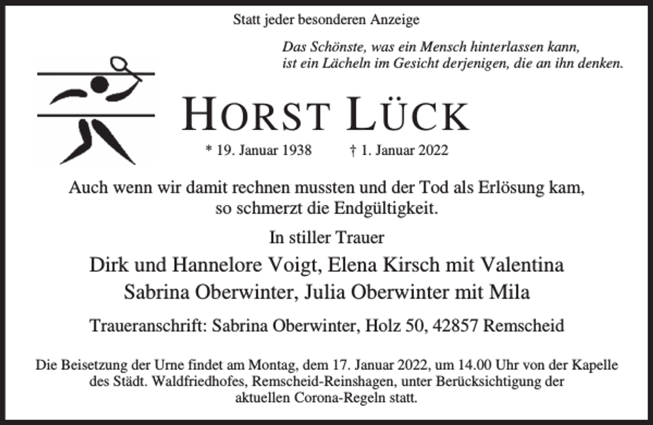 <p>Statt jeder besonderen Anzeige<br />Das Schönste, was ein Mensch hinterlassen kann,<br />ist ein Lächeln im Gesicht derjenigen, die an ihn denken.</p><p>H ORST L ÜCK<br />* 19. Januar 1938</p><p>† 1. Januar 2022</p><p>Auch wenn wir damit rechnen mussten und der Tod als Erlösung kam,<br />so schmerzt die Endgültigkeit.<br />In stiller Trauer</p><p>Dirk und Hannelore Voigt, Elena Kirsch mit Valentina<br />Sabrina Oberwinter, Julia Oberwinter mit Mila<br />Traueranschrift: Sabrina Oberwinter, Holz 50, 42857 Remscheid<br />Die Beisetzung der Urne findet am Montag, dem 17. Januar 2022, um 14.00 Uhr von der Kapelle<br />des Städt. Waldfriedhofes, Remscheid-Reinshagen, unter Berücksichtigung der<br />aktuellen Corona-Regeln statt.</p>