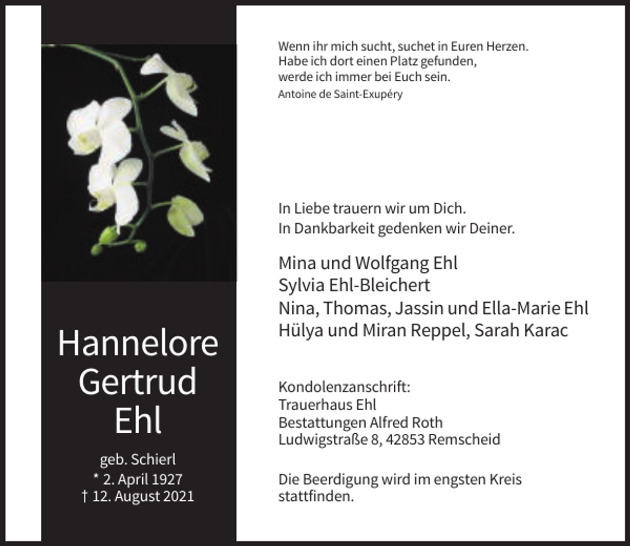<p>Wenn ihr mich sucht, suchet in Euren Herzen.<br />Habe ich dort einen Platz gefunden,<br />werde ich immer bei Euch sein.<br />Antoine de Saint-Exupéry</p><p>In Liebe trauern wir um Dich.<br />In Dankbarkeit gedenken wir Deiner.</p><p>Hannelore<br />Gertrud<br />Ehl<br />geb. Schierl<br />* 2. April 1927<br />† 12. August 2021</p><p>Mina und Wolfgang Ehl<br />Sylvia Ehl-Bleichert<br />Nina, Thomas, Jassin und Ella-Marie Ehl<br />Hülya und Miran Reppel, Sarah Karac<br />Kondolenzanschrift:<br />Trauerhaus Ehl<br />Bestattungen Alfred Roth<br />Ludwigstraße 8, 42853 Remscheid<br />Die Beerdigung wird im engsten Kreis<br />stattfinden.</p>