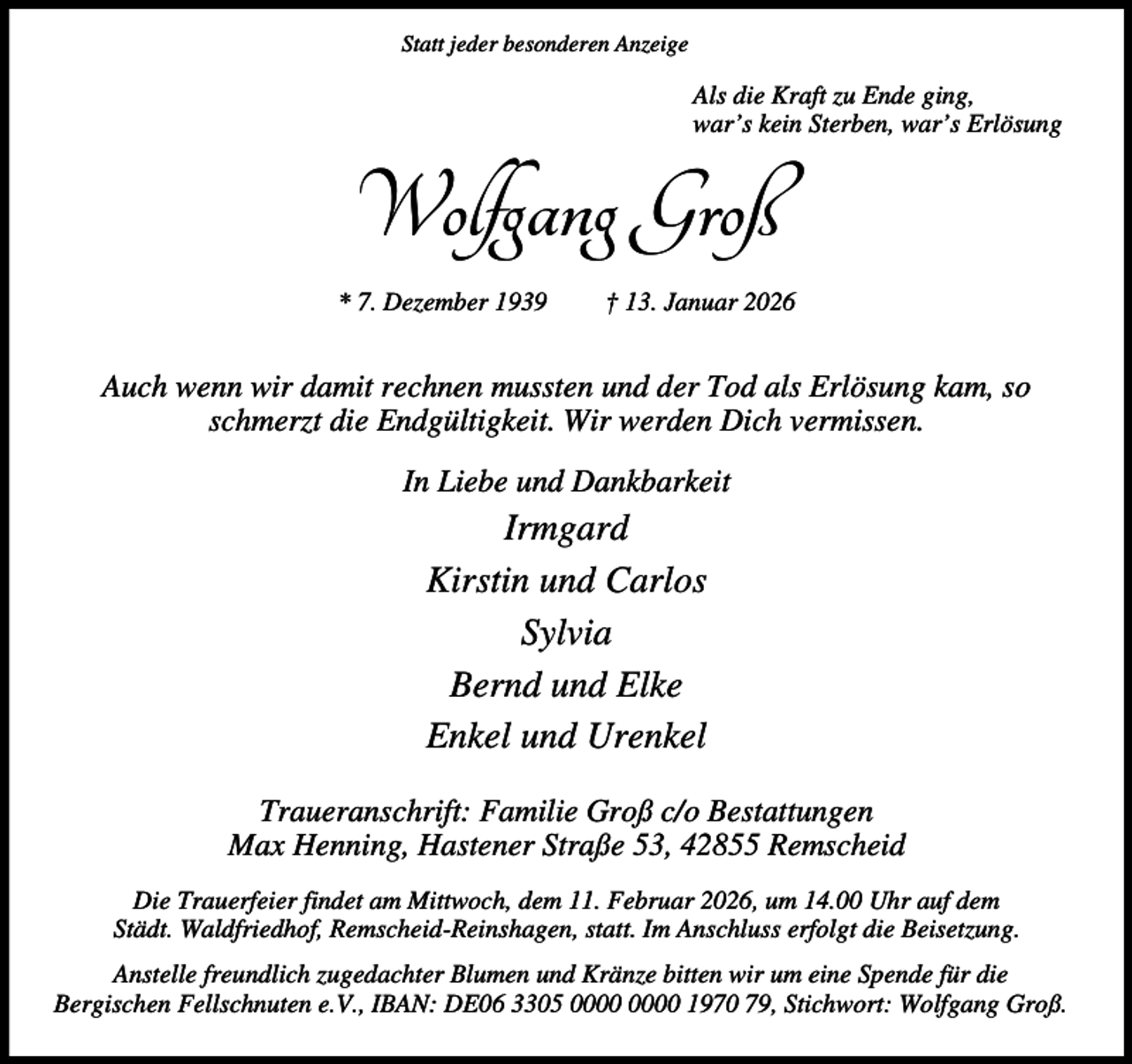 <p>Statt jeder besonderen Anzeige</p><p>Als die Kraft zu Ende ging,<br />war’s kein Sterben, war’s Erlösung</p><p>Wolfgang Groß<br />* 7. Dezember 1939</p><p>† 13. Januar 2026</p><p>Auch wenn wir damit rechnen mussten und der Tod als Erlösung kam, so<br />schmerzt die Endgültigkeit. Wir werden Dich vermissen.<br />In Liebe und Dankbarkeit</p><p>Irmgard<br />Kirstin und Carlos<br />Sylvia<br />Bernd und Elke<br />Enkel und Urenkel<br />Traueranschrift: Familie Groß c/o Bestattungen<br />Max Henning, Hastener Straße 53, 42855 Remscheid<br />Die Trauerfeier findet am Mittwoch, dem 11. Februar 2026, um 14.00 Uhr auf dem<br />Städt. Waldfriedhof, Remscheid-Reinshagen, statt. Im Anschluss erfolgt die Beisetzung.<br />Anstelle freundlich zugedachter Blumen und Kränze bitten wir um eine Spende für die<br />Bergischen Fellschnuten e.V., IBAN: DE06 3305 1970 79, Stichwort: Wolfgang Groß.</p>