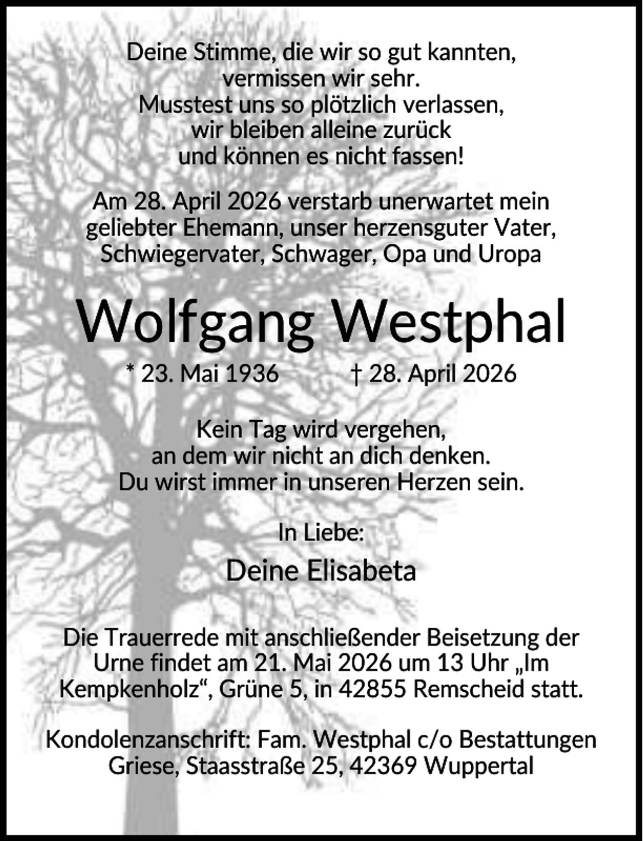 <p>Deine Stimme, die wir so gut kannten,<br />vermissen wir sehr.<br />Musstest uns so plötzlich verlassen,<br />wir bleiben alleine zurück<br />und können es nicht fassen!<br />Am 28. April 2026 verstarb unerwartet mein<br />geliebter Ehemann, unser herzensguter Vater,<br />Schwiegervater, Schwager, Opa und Uropa</p><p>Wolfgang Westphal<br />* 23. Mai 1936</p><p>† 28. April 2026</p><p>Kein Tag wird vergehen,<br />an dem wir nicht an dich denken.<br />Du wirst immer in unseren Herzen sein.<br />In Liebe:</p><p>Deine Elisabeta<br />Die Trauerrede mit anschließender Beisetzung der<br />Urne findet am 21. Mai 2026 um 13 Uhr „Im<br />Kempkenholz“, Grüne 5, in 42855 Remscheid statt.<br />Kondolenzanschrift: Fam. Westphal c/o Bestattungen<br />Griese, Staasstraße 25, 42369 Wuppertal</p>