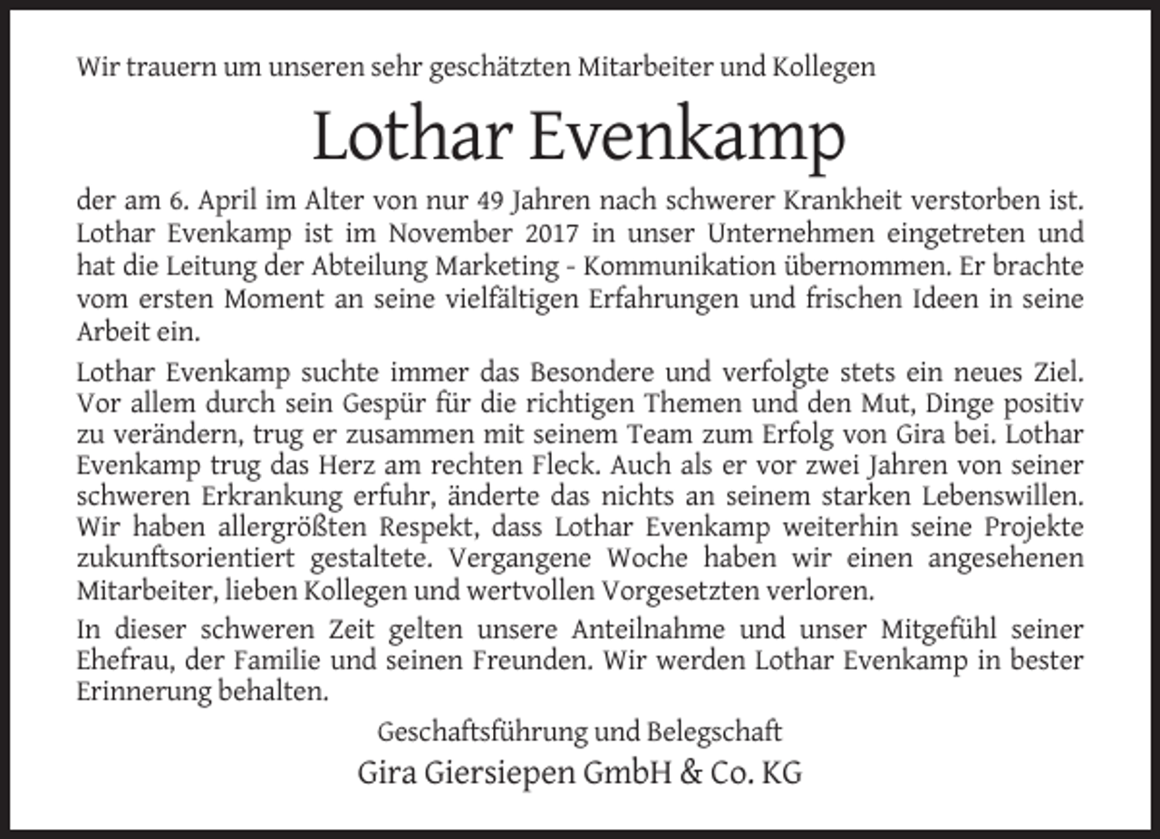 <p>Wir trauern um unseren sehr geschätzten Mitarbeiter und Kollegen</p><p>Lothar Evenkamp<br />der am 6. April im Alter von nur 49 Jahren nach schwerer Krankheit verstorben ist.<br />Lothar Evenkamp ist im November 2017 in unser Unternehmen eingetreten und<br />hat die Leitung der Abteilung Marketing - Kommunikation übernommen. Er brachte<br />vom ersten Moment an seine vielfältigen Erfahrungen und frischen Ideen in seine<br />Arbeit ein.<br />Lothar Evenkamp suchte immer das Besondere und verfolgte stets ein neues Ziel.<br />Vor allem durch sein Gespür für die richtigen Themen und den Mut, Dinge positiv<br />zu verändern, trug er zusammen mit seinem Team zum Erfolg von Gira bei. Lothar<br />Evenkamp trug das Herz am rechten Fleck. Auch als er vor zwei Jahren von seiner<br />schweren Erkrankung erfuhr, änderte das nichts an seinem starken Lebenswillen.<br />Wir haben allergrößten Respekt, dass Lothar Evenkamp weiterhin seine Projekte<br />zukunftsorientiert gestaltete. Vergangene Woche haben wir einen angesehenen<br />Mitarbeiter, lieben Kollegen und wertvollen Vorgesetzten verloren.<br />In dieser schweren Zeit gelten unsere Anteilnahme und unser Mitgefühl seiner<br />Ehefrau, der Familie und seinen Freunden. Wir werden Lothar Evenkamp in bester<br />Erinnerung behalten.<br />Geschaftsführung und Belegschaft</p><p>Gira Giersiepen GmbH &amp; Co. KG</p>