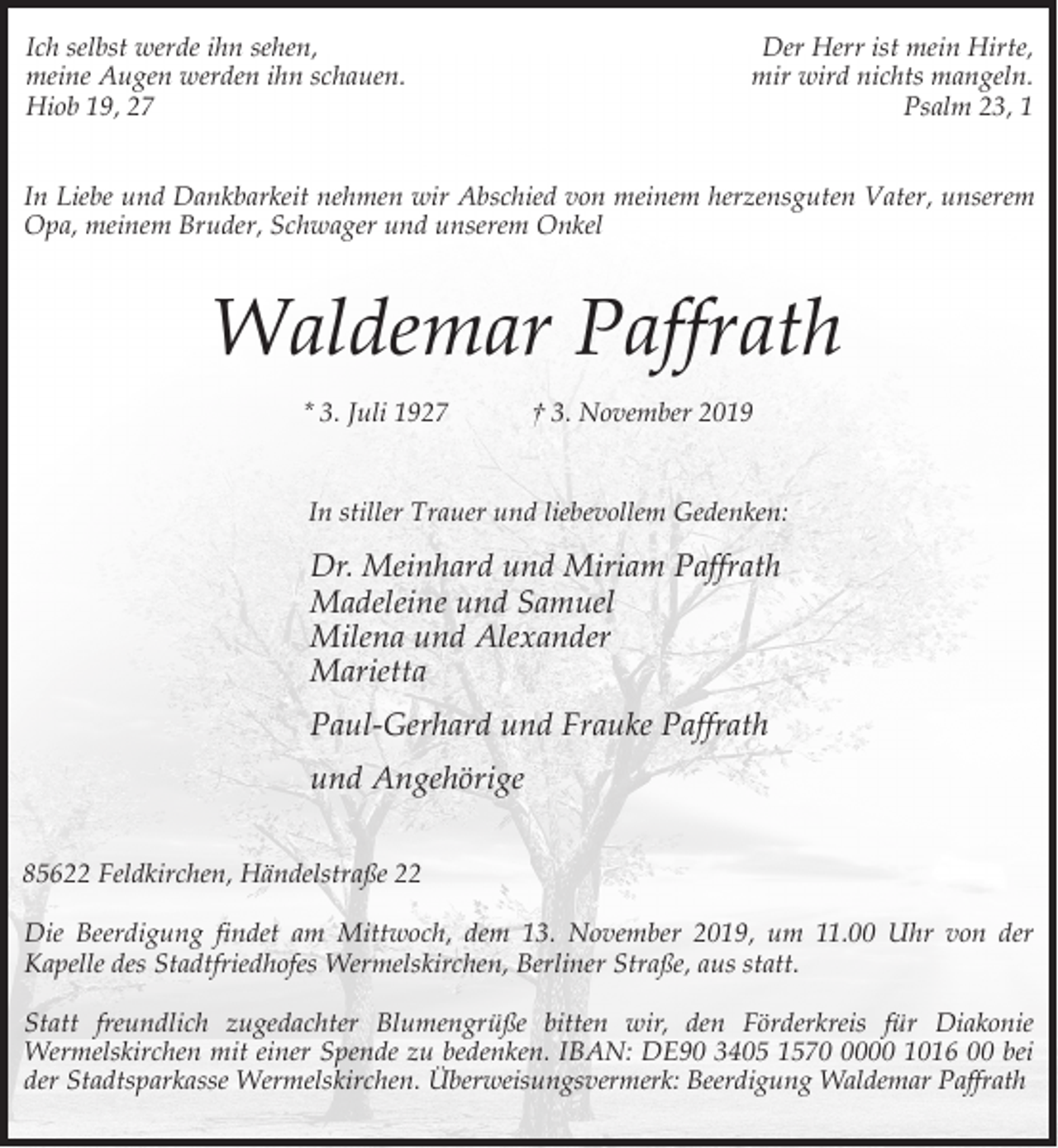 <p>Ich selbst werde ihn sehen,<br />meine Augen werden ihn schauen.<br />Hiob 19, 27</p><p>Der Herr ist mein Hirte,<br />mir wird nichts mangeln.<br />Psalm 23, 1</p><p>In Liebe und Dankbarkeit nehmen wir Abschied von meinem herzensguten Vater, unserem<br />Opa, meinem Bruder, Schwager und unserem Onkel</p><p>Waldemar Paffrath<br />* 3. Juli 1927</p><p>† 3. November 2019</p><p>In stiller Trauer und liebevollem Gedenken:</p><p>Dr. Meinhard und Miriam Paffrath<br />Madeleine und Samuel<br />Milena und Alexander<br />Marietta<br />Paul-Gerhard und Frauke Paffrath<br />und Angehörige<br />85622 Feldkirchen, Händelstraße 22<br />Die Beerdigung findet am Mittwoch, dem 13. November 2019, um 11.00 Uhr von der<br />Kapelle des Stadtfriedhofes Wermelskirchen, Berliner Straße, aus statt.<br />Statt freundlich zugedachter Blumengrüße bitten wir, den Förderkreis für Diakonie<br />Wermelskirchen mit einer Spende zu bedenken. IBAN: DE90 3405 157000 1016 00 bei<br />der Stadtsparkasse Wermelskirchen. Überweisungsvermerk: Beerdigung Waldemar Paffrath</p>