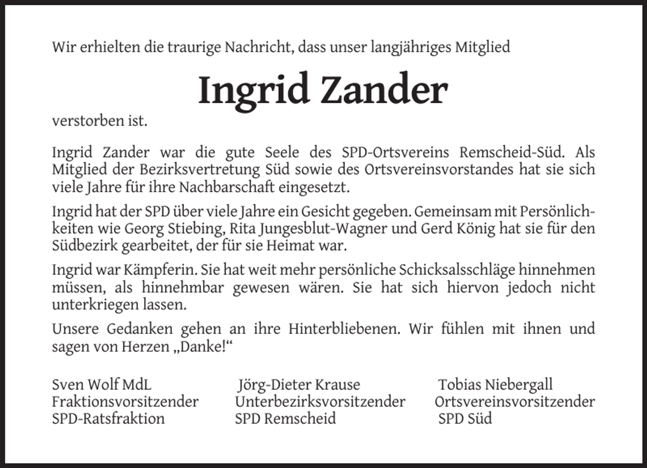 <p>Wir erhielten die traurige Nachricht, dass unser langjähriges Mitglied</p><p>Ingrid Zander<br />verstorben ist.<br />Ingrid Zander war die gute Seele des SPD-Ortsvereins Remscheid-Süd. Als<br />Mitglied der Bezirksvertretung Süd sowie des Ortsvereinsvorstandes hat sie sich<br />viele Jahre für ihre Nachbarschaft eingesetzt.<br />Ingrid hat der SPD über viele Jahre ein Gesicht gegeben. Gemeinsam mit Persönlichkeiten wie Georg Stiebing, Rita Jungesblut-Wagner und Gerd König hat sie für den<br />Südbezirk gearbeitet, der für sie Heimat war.<br />Ingrid war Kämpferin. Sie hat weit mehr persönliche Schicksalsschläge hinnehmen<br />müssen, als hinnehmbar gewesen wären. Sie hat sich hiervon jedoch nicht<br />unterkriegen lassen.<br />Unsere Gedanken gehen an ihre Hinterbliebenen. Wir fühlen mit ihnen und<br />sagen von Herzen „Danke!“<br />Sven Wolf MdL<br />Fraktionsvorsitzender<br />SPD-Ratsfraktion</p><p>Jörg-Dieter Krause<br />Unterbezirksvorsitzender<br />SPD Remscheid</p><p>Tobias Niebergall<br />Ortsvereinsvorsitzender<br />SPD Süd</p>