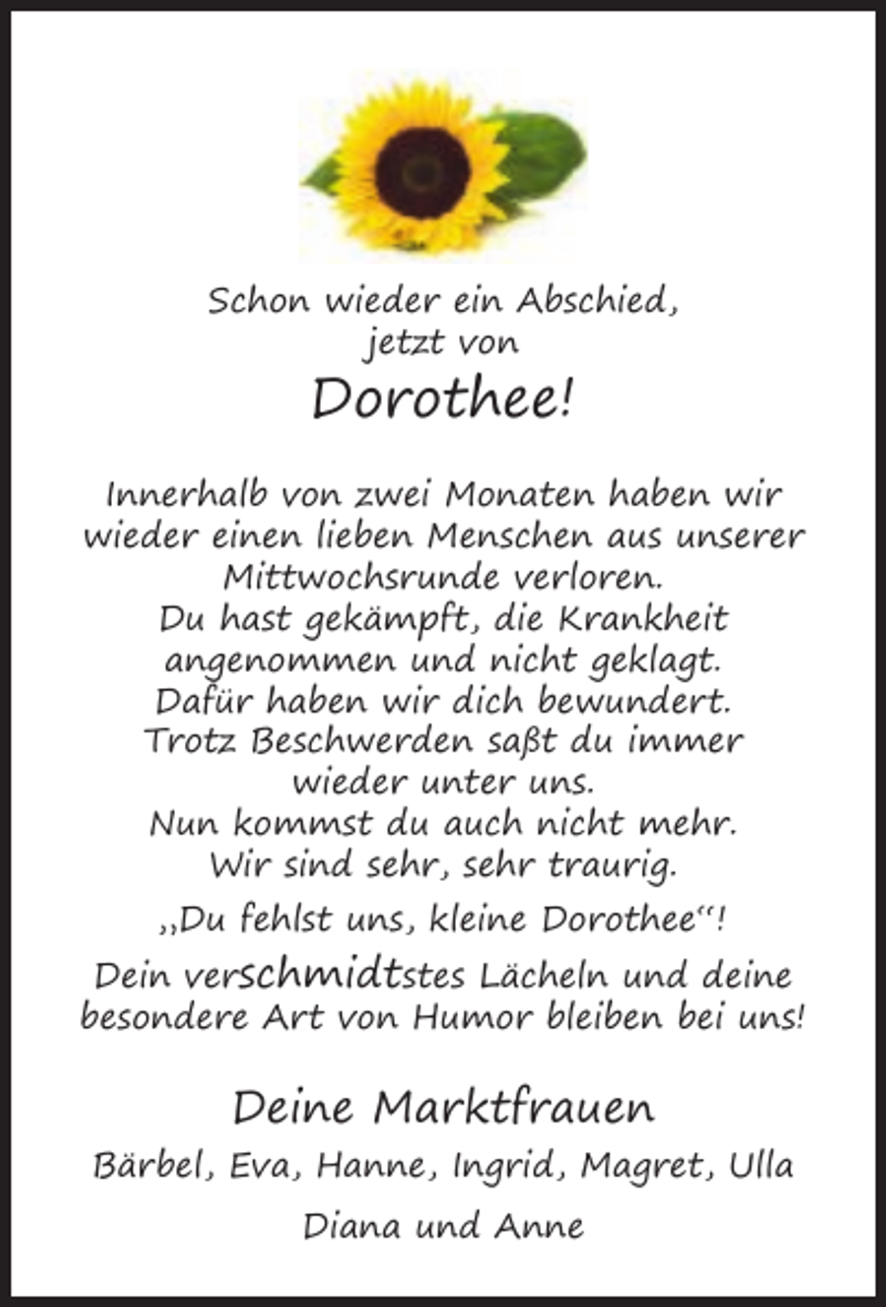 <p>Schon wieder ein Abschied,<br />jetzt von</p><p>Dorothee!<br />Innerhalb von zwei Monaten haben wir<br />wieder einen lieben Menschen aus unserer<br />Mittwochsrunde verloren.<br />Du hast gekämpft, die Krankheit<br />angenommen und nicht geklagt.<br />Dafür haben wir dich bewundert.<br />Trotz Beschwerden saßt du immer<br />wieder unter uns.<br />Nun kommst du auch nicht mehr.<br />Wir sind sehr, sehr traurig.<br />„Du fehlst uns, kleine Dorothee“!<br />Dein verschmidtstes Lächeln und deine<br />besondere Art von Humor bleiben bei uns!</p><p>Deine Marktfrauen<br />Bärbel, Eva, Hanne, Ingrid, Magret, Ulla<br />Diana und Anne</p>