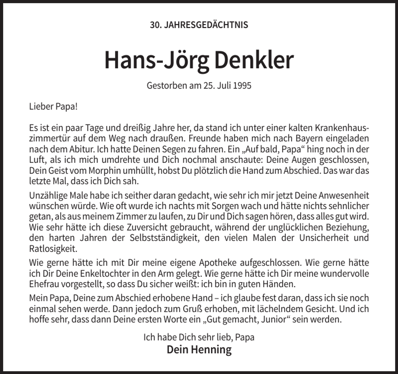<p>30. JAHRESGEDÄCHTNIS</p><p>Hans-Jörg Denkler<br />Gestorben am 25. Juli 1995<br />Lieber Papa!<br />Es ist ein paar Tage und dreißig Jahre her, da stand ich unter einer kalten Krankenhauszimmertür auf dem Weg nach draußen. Freunde haben mich nach Bayern eingeladen<br />nach dem Abitur. Ich hatte Deinen Segen zu fahren. Ein „Auf bald, Papa“ hing noch in der<br />Luft, als ich mich umdrehte und Dich nochmal anschaute: Deine Augen geschlossen,<br />Dein Geist vom Morphin umhüllt, hobst Du plötzlich die Hand zum Abschied. Das war das<br />letzte Mal, dass ich Dich sah.<br />Unzählige Male habe ich seither daran gedacht, wie sehr ich mir jetzt Deine Anwesenheit<br />wünschen würde. Wie oft wurde ich nachts mit Sorgen wach und hätte nichts sehnlicher<br />getan, als aus meinem Zimmer zu laufen, zu Dir und Dich sagen hören, dass alles gut wird.<br />Wie sehr hätte ich diese Zuversicht gebraucht, während der unglücklichen Beziehung,<br />den harten Jahren der Selbstständigkeit, den vielen Malen der Unsicherheit und<br />Ratlosigkeit.<br />Wie gerne hätte ich mit Dir meine eigene Apotheke aufgeschlossen. Wie gerne hätte<br />ich Dir Deine Enkeltochter in den Arm gelegt. Wie gerne hätte ich Dir meine wundervolle<br />Ehefrau vorgestellt, so dass Du sicher weißt: ich bin in guten Händen.<br />Mein Papa, Deine zum Abschied erhobene Hand – ich glaube fest daran, dass ich sie noch<br />einmal sehen werde. Dann jedoch zum Gruß erhoben, mit lächelndem Gesicht. Und ich<br />hoffe sehr, dass dann Deine ersten Worte ein „Gut gemacht, Junior“ sein werden.<br />Ich habe Dich sehr lieb, Papa</p><p>Dein Henning</p>