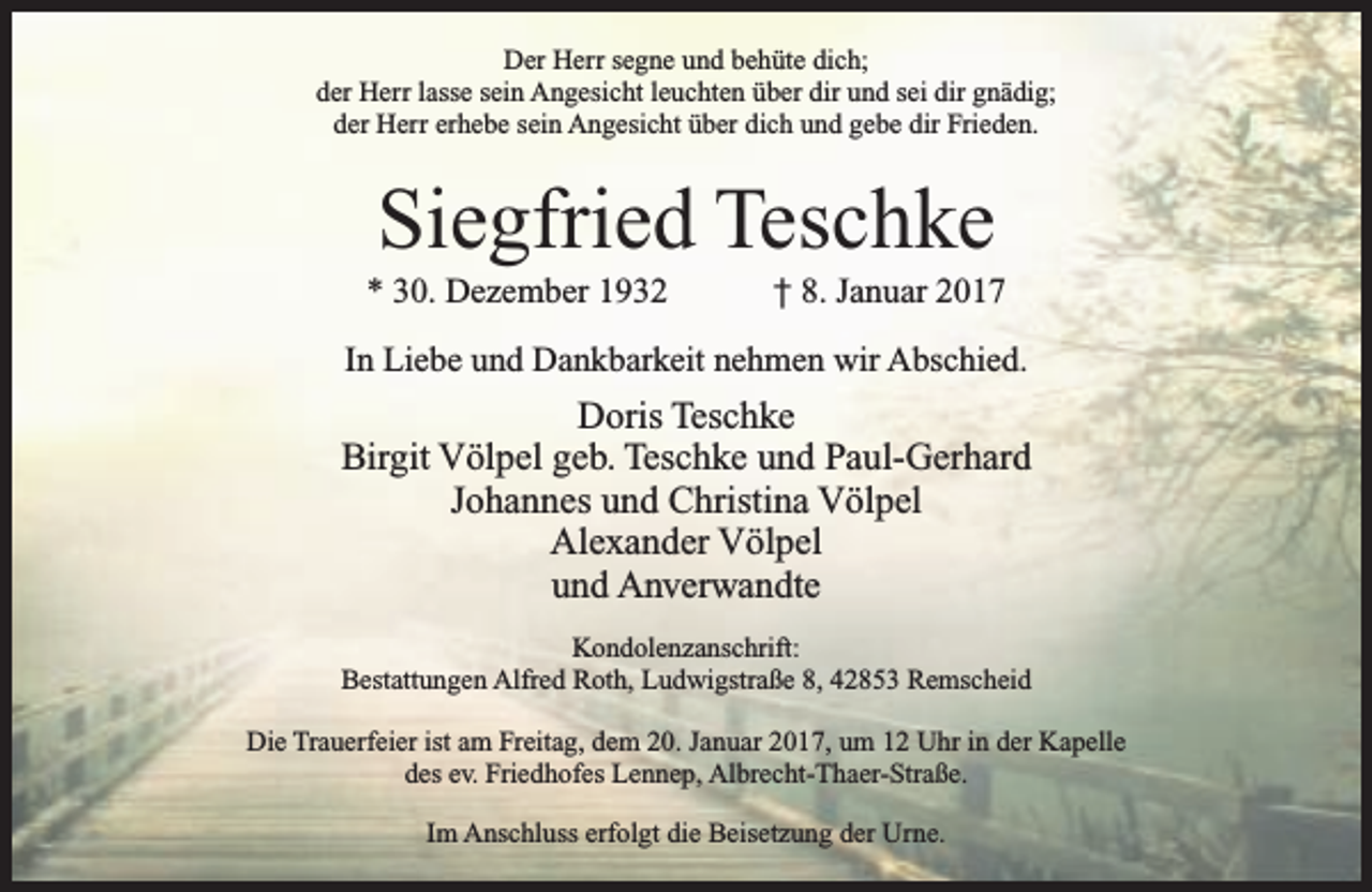 <p>Der Herr segne und behüte dich;<br />der Herr lasse sein Angesicht leuchten über dir und sei dir gnädig;<br />der Herr erhebe sein Angesicht über dich und gebe dir Frieden.</p><p>Siegfried Teschke</p><p>* 30. Dezember 1932</p><p>† 8. Januar 2017</p><p>In Liebe und Dankbarkeit nehmen wir Abschied.</p><p>Doris Teschke<br />Birgit Völpel geb. Teschke und Paul-Gerhard<br />Johannes und Christina Völpel<br />Alexander Völpel<br />und Anverwandte<br />Kondolenzanschrift:<br />Bestattungen Alfred Roth, Ludwigstraße 8, 42853 Remscheid<br />Die Trauerfeier ist am Freitag, dem 20. Januar 2017, um 12 Uhr in der Kapelle<br />des ev. Friedhofes Lennep, Albrecht-Thaer-Straße.<br />Im Anschluss erfolgt die Beisetzung der Urne.</p>