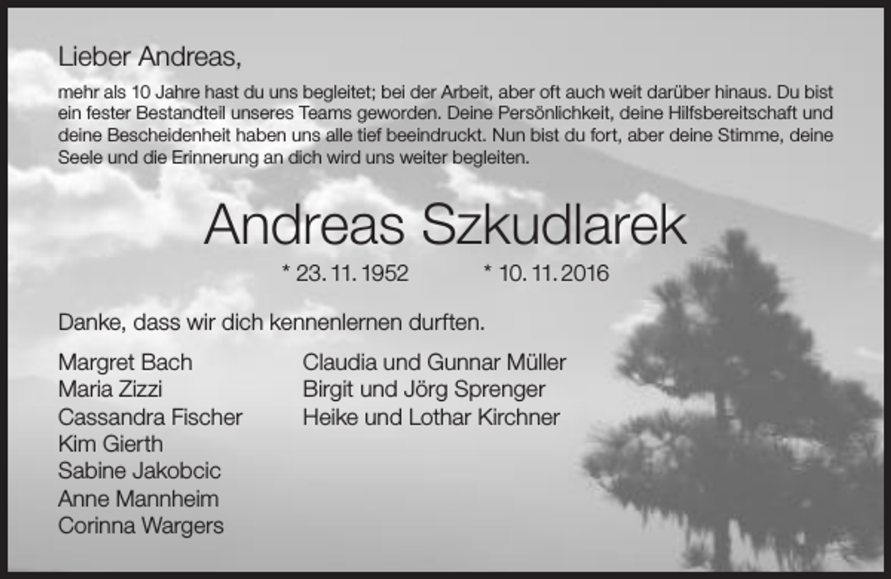 <p>Lieber Andreas,<br />mehr als 10 Jahre hast du uns begleitet; bei der Arbeit, aber oft auch weit darüber hinaus. Du bist<br />ein fester Bestandteil unseres Teams geworden. Deine Persönlichkeit, deine Hilfsbereitschaft und<br />deine Bescheidenheit haben uns alle tief beeindruckt. Nun bist du fort, aber deine Stimme, deine<br />Seele und die Erinnerung an dich wird uns weiter begleiten.</p><p>Andreas Szkudlarek<br />* 23. 11. 1952</p><p>* 10. 11. 2016</p><p>Danke, dass wir dich kennenlernen durften.<br />Margret Bach<br />Maria Zizzi<br />Cassandra Fischer<br />Kim Gierth<br />Sabine Jakobcic<br />Anne Mannheim<br />Corinna Wargers</p><p>Claudia und Gunnar Müller<br />Birgit und Jörg Sprenger<br />Heike und Lothar Kirchner</p>