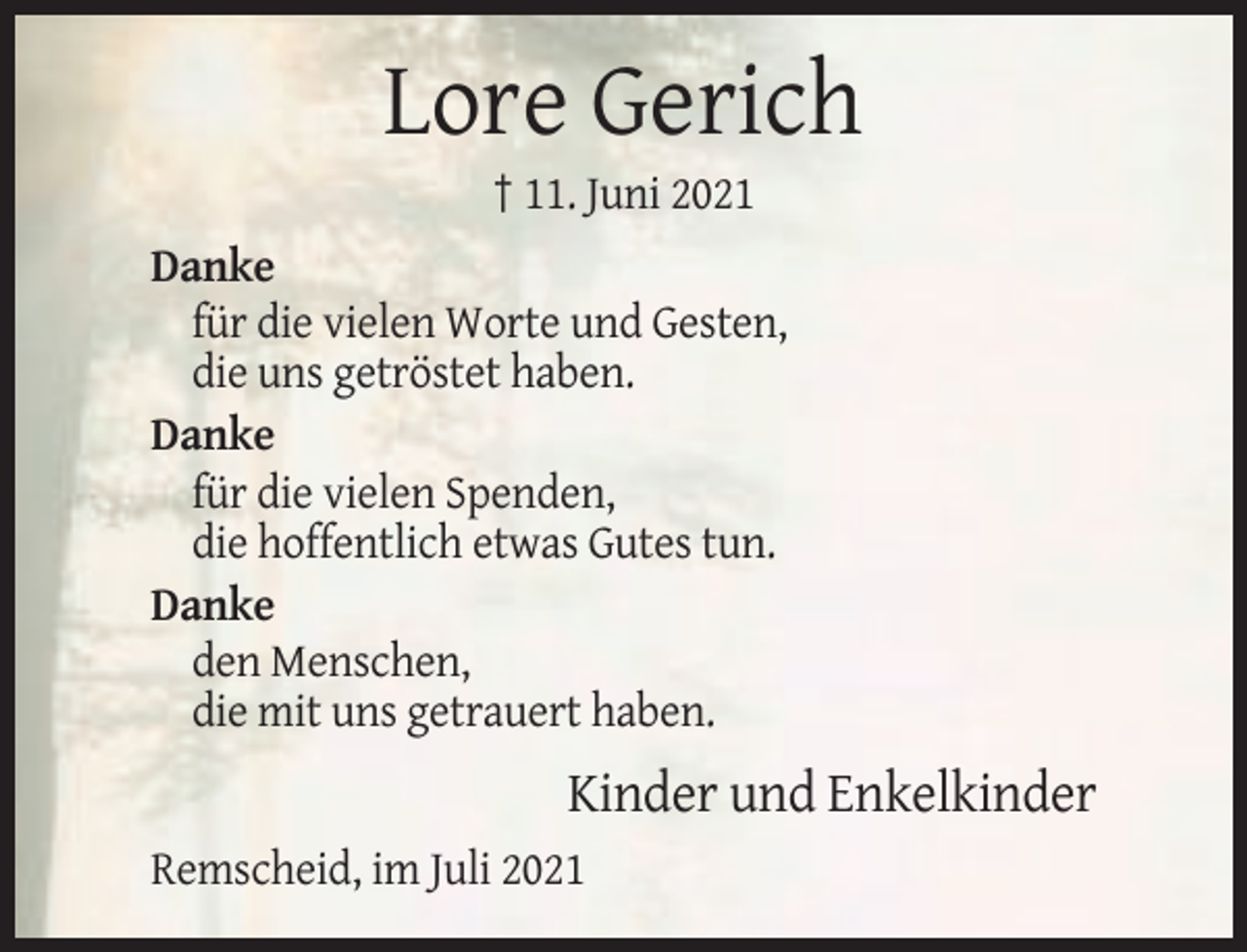 <p>Lore Gerich<br />† 11. Juni 2021<br />Danke<br />für die vielen Worte und Gesten,<br />die uns getröstet haben.<br />Danke<br />für die vielen Spenden,<br />die hoffentlich etwas Gutes tun.<br />Danke<br />den Menschen,<br />die mit uns getrauert haben.</p><p>Kinder und Enkelkinder<br />Remscheid, im Juli 2021</p>