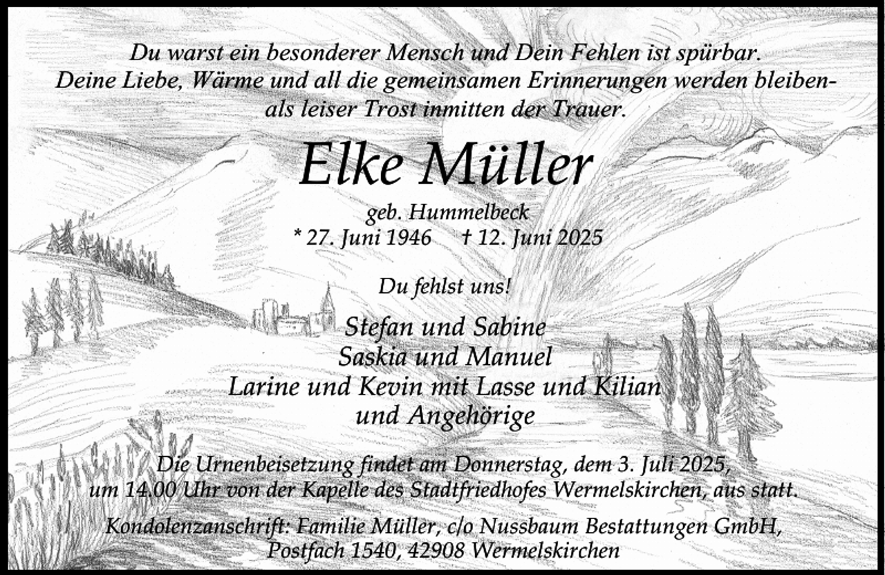 <p>Du warst ein besonderer Mensch und Dein Fehlen ist spürbar.<br />Deine Liebe, Wärme und all die gemeinsamen Erinnerungen werden bleibenals leiser Trost inmitten der Trauer.</p><p>Elke Müller</p><p>geb. Hummelbeck<br />* 27. Juni 1946 † 12. Juni 2025<br />Du fehlst uns!</p><p>Stefan und Sabine<br />Saskia und Manuel<br />Larine und Kevin mit Lasse und Kilian<br />und Angehörige<br />Die Urnenbeisetzung findet am Donnerstag, dem 3. Juli 2025,<br />um 14.00 Uhr von der Kapelle des Stadtfriedhofes Wermelskirchen, aus statt.<br />Kondolenzanschrift: Familie Müller, c/o Nussbaum Bestattungen GmbH,<br />Postfach 1540, 42908 Wermelskirchen</p>