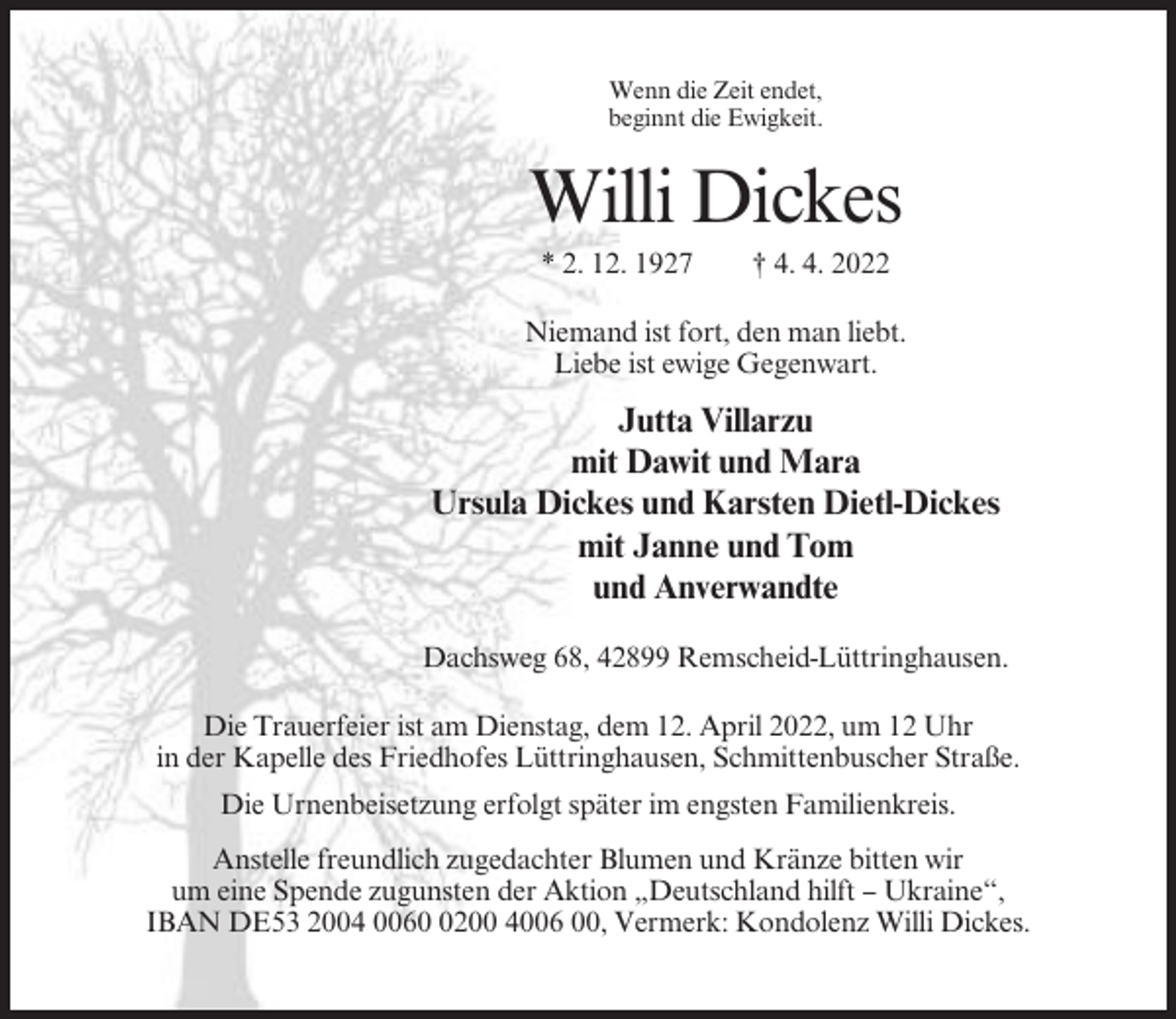 <p>Wenn die Zeit endet,<br />beginnt die Ewigkeit.</p><p>Willi Dickes<br />* 2. 12. 1927</p><p>† 4. 4. 2022</p><p>Niemand ist fort, den man liebt.<br />Liebe ist ewige Gegenwart.</p><p>Jutta Villarzu<br />mit Dawit und Mara<br />Ursula Dickes und Karsten Dietl-Dickes<br />mit Janne und Tom<br />und Anverwandte<br />Dachsweg 68, 42899 Remscheid-Lüttringhausen.<br />Die Trauerfeier ist am Dienstag, dem 12. April 2022, um 12 Uhr<br />in der Kapelle des Friedhofes Lüttringhausen, Schmittenbuscher Straße.<br />Die Urnenbeisetzung erfolgt später im engsten Familienkreis.<br />Anstelle freundlich zugedachter Blumen und Kränze bitten wir<br />um eine Spende zugunsten der Aktion „Deutschland hilft – Ukraine“,<br />IBAN DE53 2004 006200 4006 00, Vermerk: Kondolenz Willi Dickes.</p>