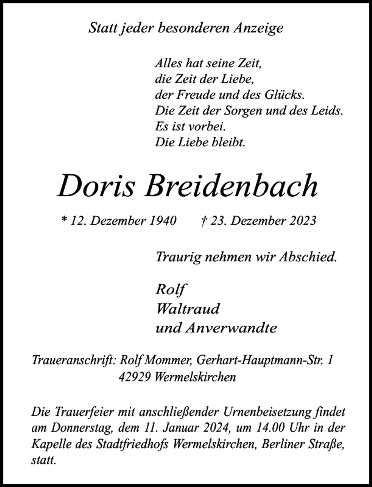 <p>Statt jeder besonderen Anzeige<br />Alles hat seine Zeit,<br />die Zeit der Liebe,<br />der Freude und des Glücks.<br />Die Zeit der Sorgen und des Leids.<br />Es ist vorbei.<br />Die Liebe bleibt.</p><p>Doris Breidenbach<br />* 12. Dezember 1940</p><p>† 23. Dezember 2023</p><p>Traurig nehmen wir Abschied.</p><p>Rolf<br />Waltraud<br />und Anverwandte<br />Traueranschrift: Rolf Mommer, Gerhart-Hauptmann-Str. 1<br />42929 Wermelskirchen<br />Die Trauerfeier mit anschließender Urnenbeisetzung findet<br />am Donnerstag, dem 11. Januar 2024, um 14.00 Uhr in der<br />Kapelle des Stadtfriedhofs Wermelskirchen, Berliner Straße,<br />statt.</p>