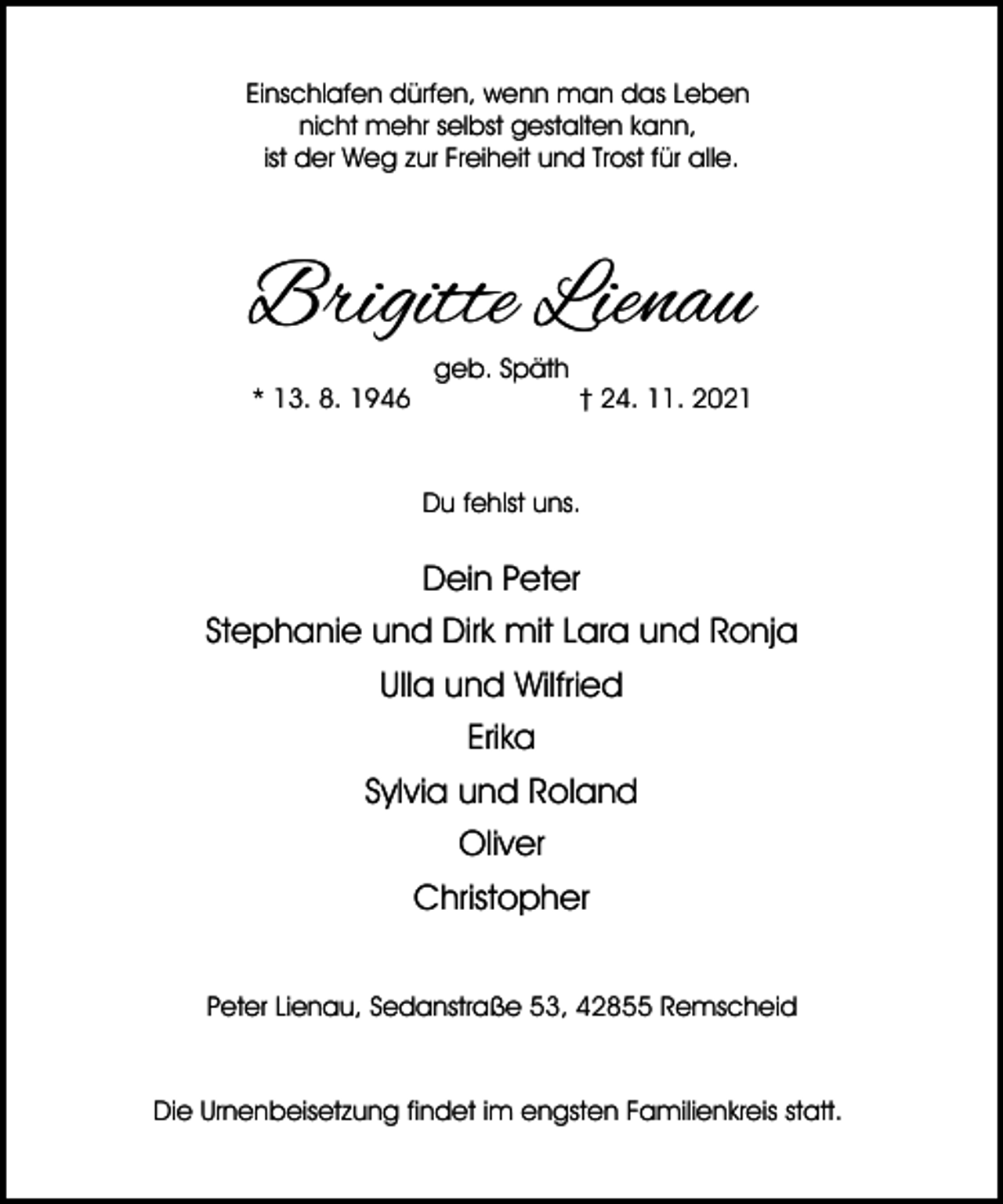 <p>Einschlafen dürfen, wenn man das Leben<br />nicht mehr selbst gestalten kann,<br />ist der Weg zur Freiheit und Trost für alle.</p><p>Brigitte Lienau<br />* 13. 8. 1946</p><p>geb. Späth</p><p>† 24. 11. 2021</p><p>Du fehlst uns.</p><p>Dein Peter<br />Stephanie und Dirk mit Lara und Ronja<br />Ulla und Wilfried<br />Erika<br />Sylvia und Roland<br />Oliver<br />Christopher<br />Peter Lienau, Sedanstraße 53, 42855 Remscheid</p><p>Die Urnenbeisetzung findet im engsten Familienkreis statt.</p>