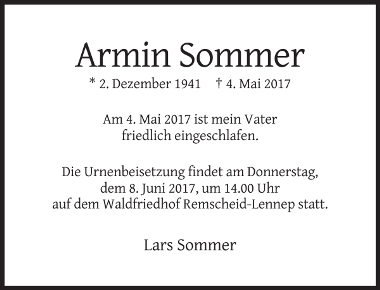 <p>Armin Sommer<br />* 2. Dezember 1941 † 4. Mai 2017<br />Am 4. Mai 2017 ist mein Vater<br />friedlich eingeschlafen.<br />Die Urnenbeisetzung findet am Donnerstag,<br />dem 8. Juni 2017, um 14.00 Uhr<br />auf dem Waldfriedhof Remscheid-Lennep statt.</p><p>Lars Sommer</p>