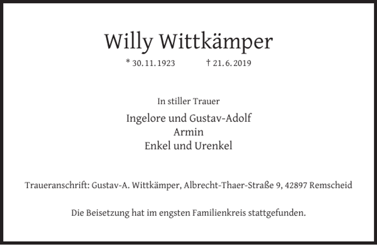 <p>Willy Wittkämper<br />* 30. 11. 1923</p><p>† 21. 6. 2019</p><p>In stiller Trauer</p><p>Ingelore und Gustav-Adolf<br />Armin<br />Enkel und Urenkel<br />Traueranschrift: Gustav-A. Wittkämper, Albrecht-Thaer-Straße 9, 42897 Remscheid<br />Die Beisetzung hat im engsten Familienkreis stattgefunden.</p>