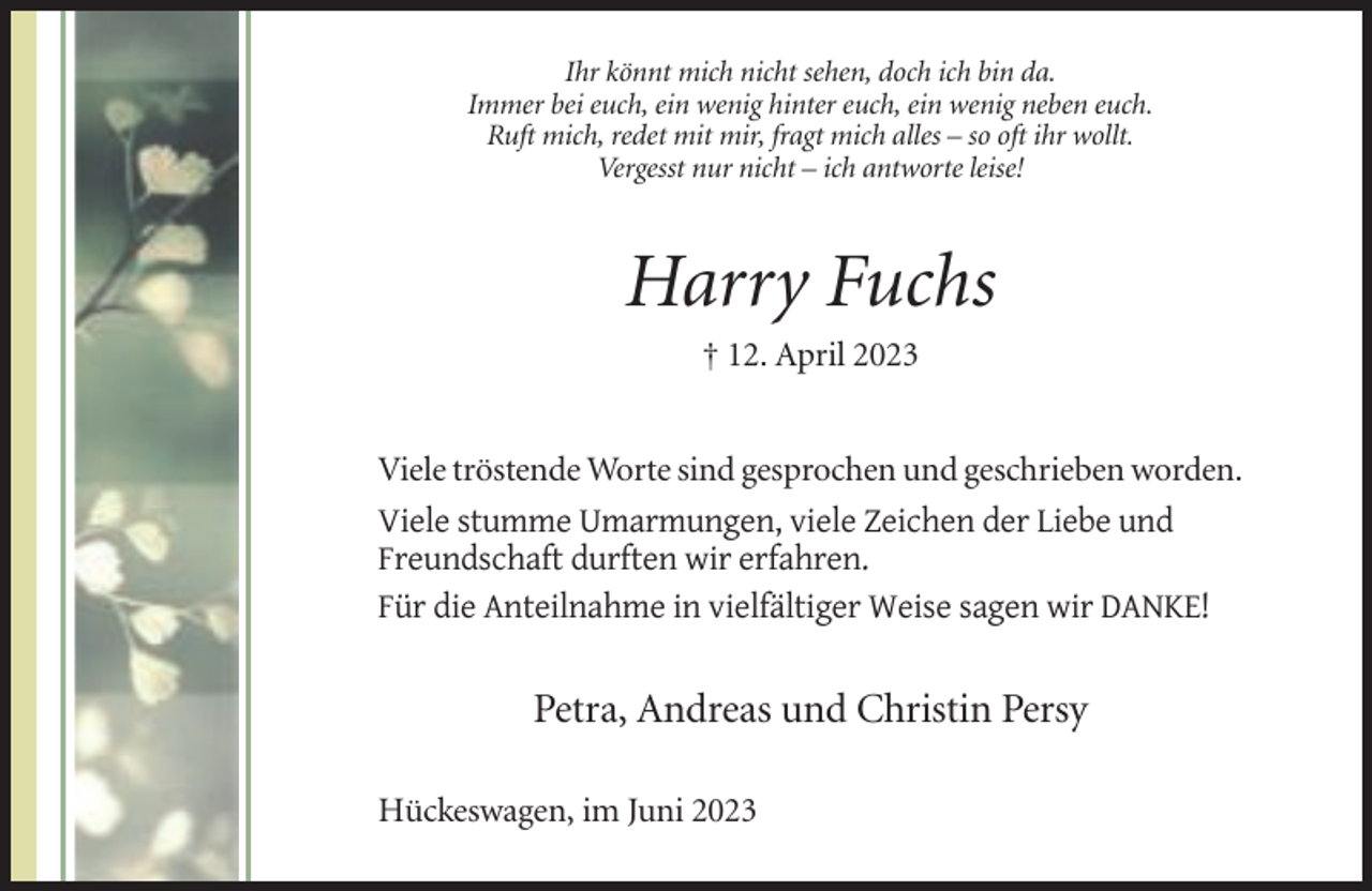 <p>Ihr könnt mich nicht sehen, doch ich bin da.<br />Immer bei euch, ein wenig hinter euch, ein wenig neben euch.<br />Ruft mich, redet mit mir, fragt mich alles – so oft ihr wollt.<br />Vergesst nur nicht – ich antworte leise!</p><p>Harry Fuchs<br />† 12. April 2023<br />Viele tröstende Worte sind gesprochen und geschrieben worden.<br />Viele stumme Umarmungen, viele Zeichen der Liebe und<br />Freundschaft durften wir erfahren.<br />Für die Anteilnahme in vielfältiger Weise sagen wir DANKE!</p><p>Petra, Andreas und Christin Persy<br />Hückeswagen, im Juni 2023</p>