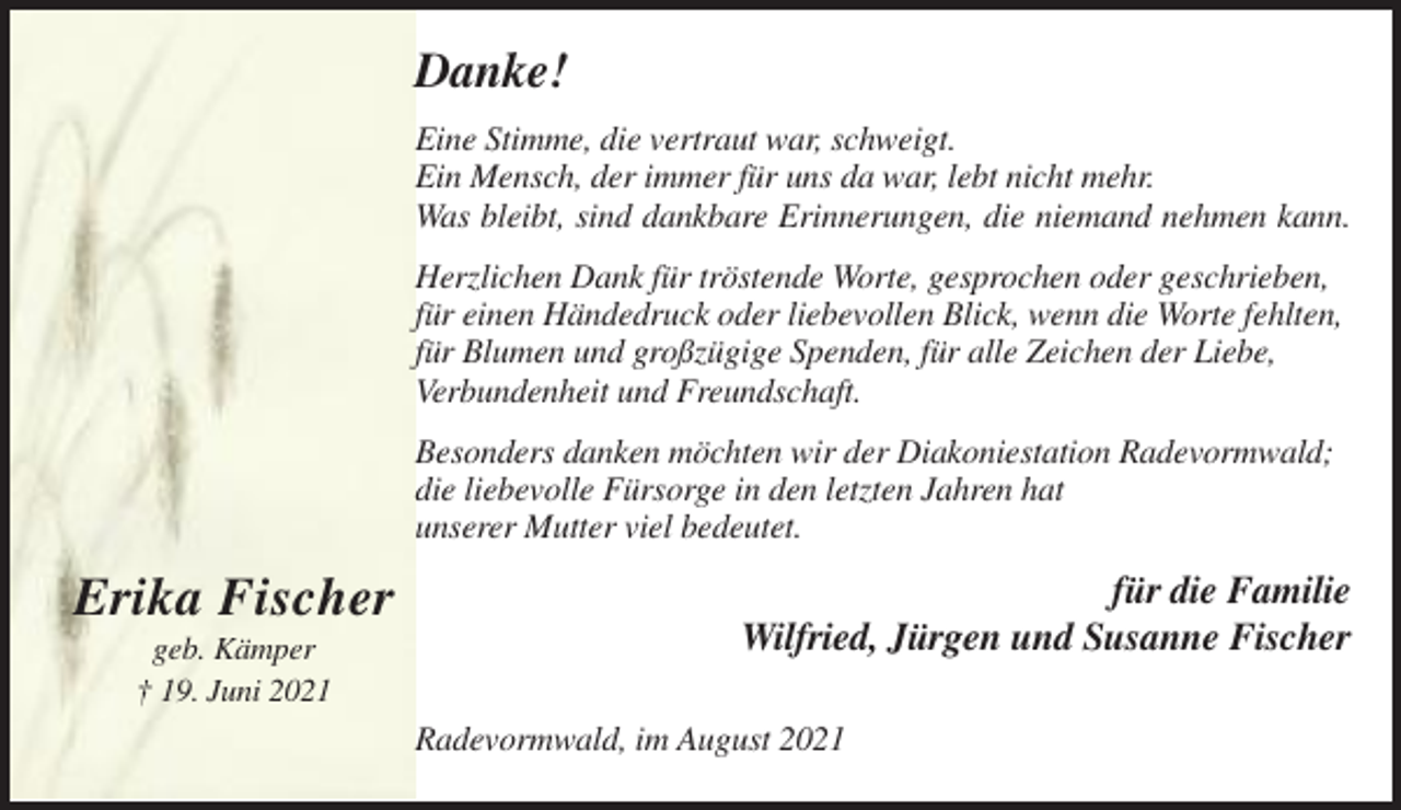 <p>Danke!<br />Eine Stimme, die vertraut war, schweigt.<br />Ein Mensch, der immer für uns da war, lebt nicht mehr.<br />Was bleibt, sind dankbare Erinnerungen, die niemand nehmen kann.<br />Herzlichen Dank für tröstende Worte, gesprochen oder geschrieben,<br />für einen Händedruck oder liebevollen Blick, wenn die Worte fehlten,<br />für Blumen und großzügige Spenden, für alle Zeichen der Liebe,<br />Verbundenheit und Freundschaft.<br />Besonders danken möchten wir der Diakoniestation Radevormwald;<br />die liebevolle Fürsorge in den letzten Jahren hat<br />unserer Mutter viel bedeutet.</p><p>Erika Fischer<br />geb. Kämper<br />† 19. Juni 2021</p><p>für die Familie<br />Wilfried, Jürgen und Susanne Fischer<br />Radevormwald, im August 2021</p>