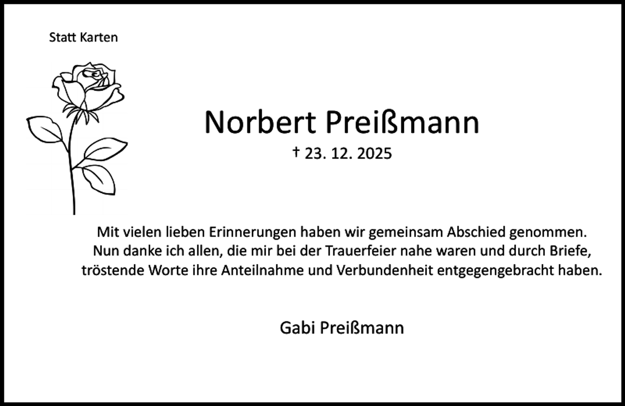 <p>Statt Karten</p><p>Norbert Preißmann<br />† 23. 12. 2025</p><p>Mit vielen lieben Erinnerungen haben wir gemeinsam Abschied genommen.<br />Nun danke ich allen, die mir bei der Trauerfeier nahe waren und durch Briefe,<br />tröstende Worte ihre Anteilnahme und Verbundenheit entgegengebracht haben.</p><p>Gabi Preißmann</p>