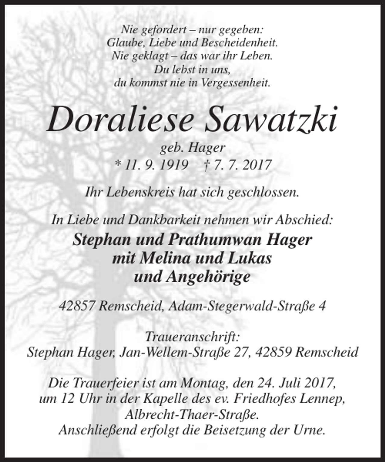 <p>Nie gefordert – nur gegeben:<br />Glaube, Liebe und Bescheidenheit.<br />Nie geklagt – das war ihr Leben.<br />Du lebst in uns,<br />du kommst nie in Vergessenheit.</p><p>Doraliese Sawatzki<br />geb. Hager<br />* 11. 9. 1919 † 7. 7. 2017<br />Ihr Lebenskreis hat sich geschlossen.<br />In Liebe und Dankbarkeit nehmen wir Abschied:</p><p>Stephan und Prathumwan Hager<br />mit Melina und Lukas<br />und Angehörige<br />42857 Remscheid, Adam-Stegerwald-Straße 4<br />Traueranschrift:<br />Stephan Hager, Jan-Wellem-Straße 27, 42859 Remscheid<br />Die Trauerfeier ist am Montag, den 24. Juli 2017,<br />um 12 Uhr in der Kapelle des ev. Friedhofes Lennep,<br />Albrecht-Thaer-Straße.<br />Anschließend erfolgt die Beisetzung der Urne.</p>