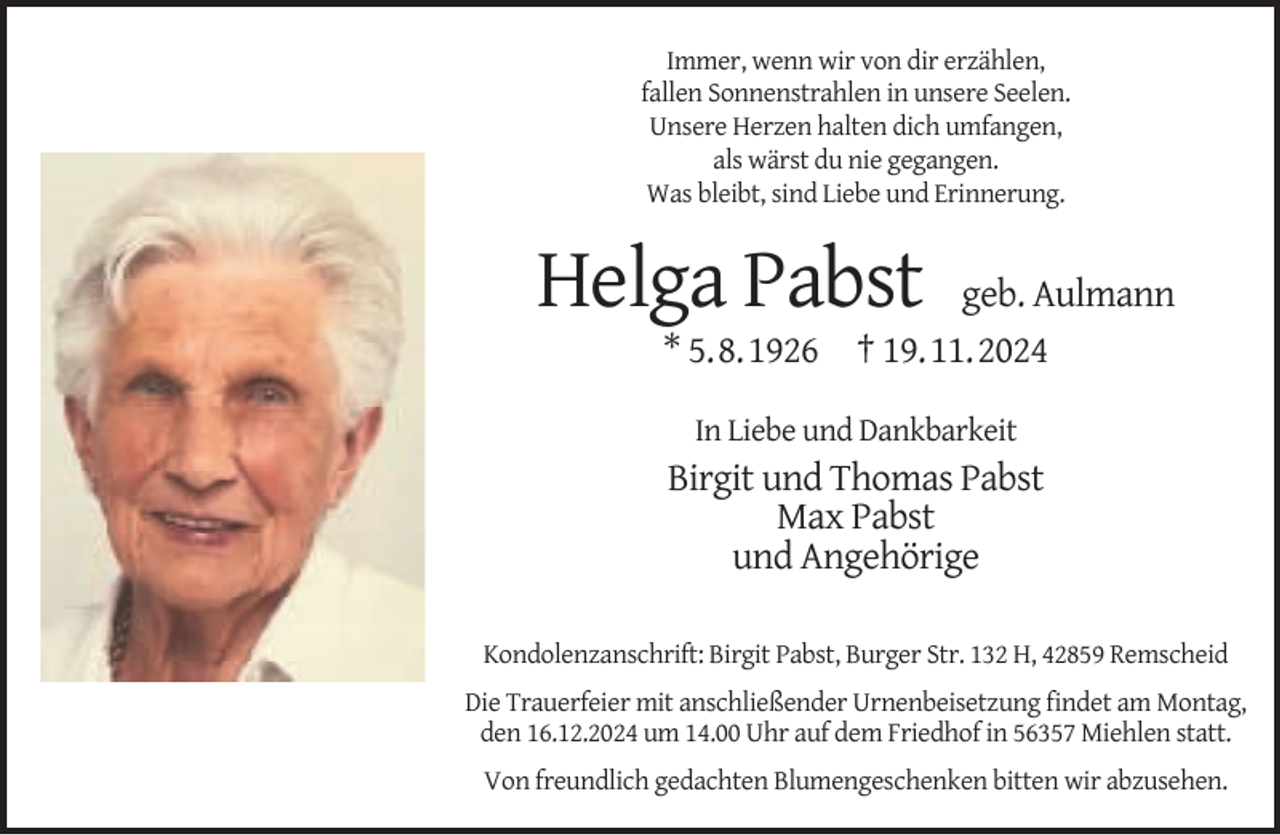 <p>Immer, wenn wir von dir erzählen,<br />fallen Sonnenstrahlen in unsere Seelen.<br />Unsere Herzen halten dich umfangen,<br />als wärst du nie gegangen.<br />Was bleibt, sind Liebe und Erinnerung.</p><p>Helga Pabst</p><p>geb. Aulmann<br />* 5.8.1926 † 19.11.2024<br />In Liebe und Dankbarkeit</p><p>Birgit und Thomas Pabst<br />Max Pabst<br />und Angehörige<br />Kondolenzanschrift: Birgit Pabst, Burger Str. 132 H, 42859 Remscheid<br />Die Trauerfeier mit anschließender Urnenbeisetzung ﬁndet am Montag,<br />den 16.12.2024 um 14.00 Uhr auf dem Friedhof in 56357 Miehlen statt.<br />Von freundlich gedachten Blumengeschenken bitten wir abzusehen.</p>