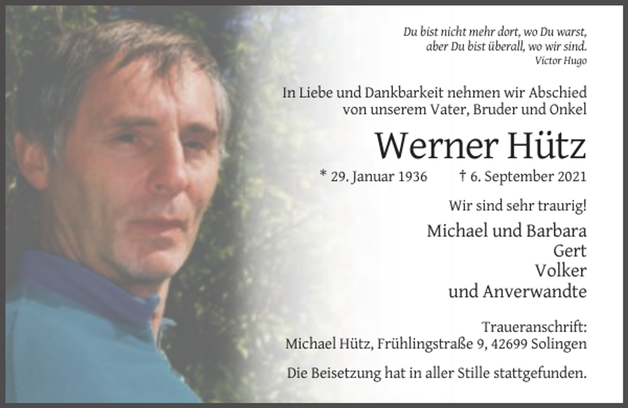 <p>Du bist nicht mehr dort, wo Du warst,<br />aber Du bist überall, wo wir sind.<br />Victor Hugo</p><p>In Liebe und Dankbarkeit nehmen wir Abschied<br />von unserem Vater, Bruder und Onkel</p><p>Werner Hütz<br />* 29. Januar 1936</p><p>† 6. September 2021<br />Wir sind sehr traurig!</p><p>Michael und Barbara<br />Gert<br />Volker<br />und Anverwandte<br />Traueranschrift:<br />Michael Hütz, Frühlingstraße 9, 42699 Solingen<br />Die Beisetzung hat in aller Stille stattgefunden.</p>