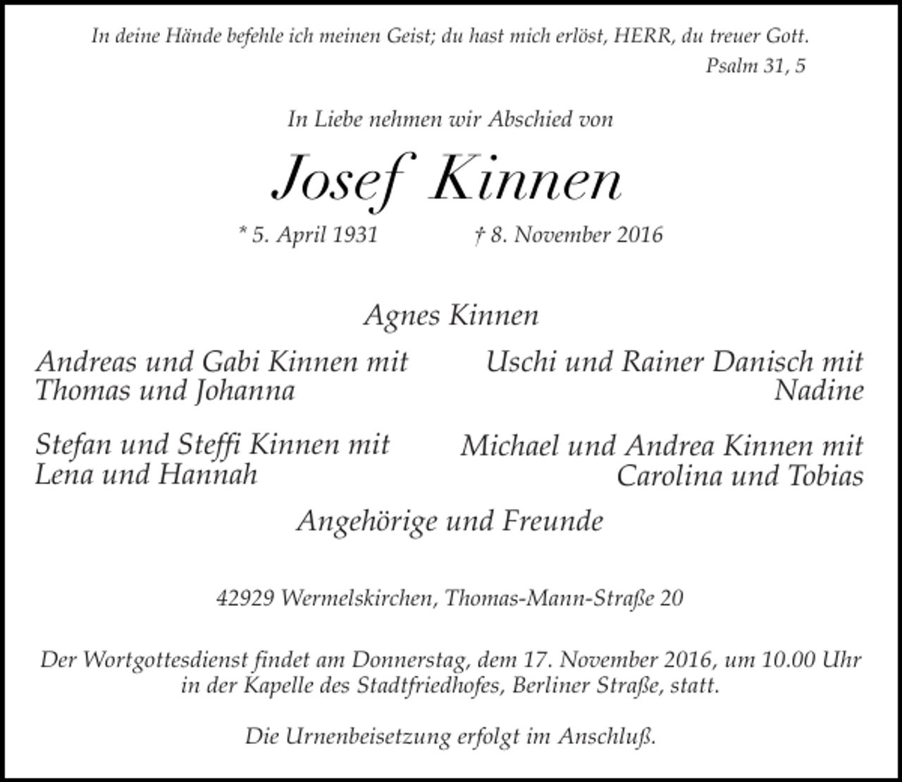 <p>In deine Hände befehle ich meinen Geist; du hast mich erlöst, HERR, du treuer Gott.<br />Psalm 31, 5</p><p>In Liebe nehmen wir Abschied von</p><p>Josef Kinnen<br />* 5. April 1931</p><p>† 8. November 2016</p><p>Agnes Kinnen<br />Andreas und Gabi Kinnen mit<br />Thomas und Johanna<br />Stefan und Steffi Kinnen mit<br />Lena und Hannah</p><p>Uschi und Rainer Danisch mit<br />Nadine<br />Michael und Andrea Kinnen mit<br />Carolina und Tobias</p><p>Angehörige und Freunde<br />42929 Wermelskirchen, Thomas-Mann-Straße 20<br />Der Wortgottesdienst findet am Donnerstag, dem 17. November 2016, um 10.00 Uhr<br />in der Kapelle des Stadtfriedhofes, Berliner Straße, statt.<br />Die Urnenbeisetzung erfolgt im Anschluß.</p>