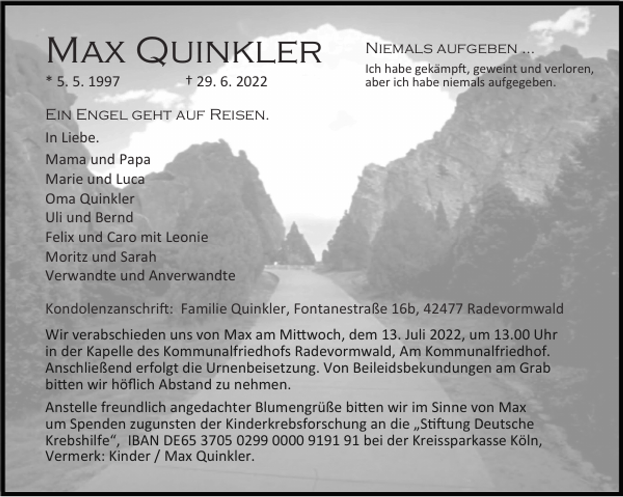 <p>Max Quinkler<br />* 5. 5. 1997</p><p>† 29. 6. 2022</p><p>Niemals aufgeben …<br />Ich habe gekämp , geweint und verloren,<br />aber ich habe niemals aufgegeben.</p><p>Ein Engel geht auf Reisen.<br />In Liebe.<br />Mama und Papa<br />Marie und Luca<br />Oma Quinkler<br />Uli und Bernd<br />Felix und Caro mit Leonie<br />Moritz und Sarah<br />Verwandte und Anverwandte<br />Kondolenzanschri : Familie Quinkler, Fontanestraße 16b, 42477 Radevormwald<br />Wir verabschieden uns von Max am Mi woch, dem 13. Juli 2022, um 13.00 Uhr<br />in der Kapelle des Kommunalfriedhofs Radevormwald, Am Kommunalfriedhof.<br />Anschließend erfolgt die Urnenbeisetzung. Von Beileidsbekundungen am Grab<br />bi en wir höﬂich Abstand zu nehmen.<br />Anstelle freundlich angedachter Blumengrüße bi en wir im Sinne von Max<br />um Spenden zugunsten der Kinderkrebsforschung an die „S ung Deutsche<br />Krebshilfe“, IBAN DE65 3705 0299 0000 91 bei der Kreissparkasse Köln,<br />Vermerk: Kinder / Max Quinkler.</p>