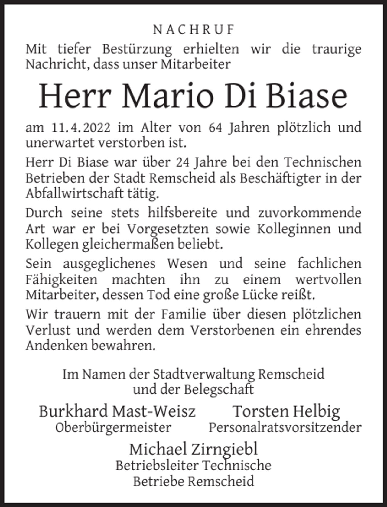 <p>NACHRUF<br />Mit tiefer Bestürzung erhielten wir die traurige<br />Nachricht, dass unser Mitarbeiter</p><p>Herr Mario Di Biase</p><p>am 11. 4. 2022 im Alter von 64 Jahren plötzlich und<br />unerwartet verstorben ist.<br />Herr Di Biase war über 24 Jahre bei den Technischen<br />Betrieben der Stadt Remscheid als Beschäftigter in der<br />Abfallwirtschaft tätig.<br />Durch seine stets hilfsbereite und zuvorkommende<br />Art war er bei Vorgesetzten sowie Kolleginnen und<br />Kollegen gleichermaßen beliebt.<br />Sein ausgeglichenes Wesen und seine fachlichen<br />Fähigkeiten machten ihn zu einem wertvollen<br />Mitarbeiter, dessen Tod eine große Lücke reißt.<br />Wir trauern mit der Familie über diesen plötzlichen<br />Verlust und werden dem Verstorbenen ein ehrendes<br />Andenken bewahren.<br />Im Namen der Stadtverwaltung Remscheid<br />und der Belegschaft</p><p>Burkhard Mast-Weisz<br />Oberbürgermeister</p><p>Torsten Helbig</p><p>Personalratsvorsitzender</p><p>Michael Zirngiebl</p><p>Betriebsleiter Technische<br />Betriebe Remscheid</p>
