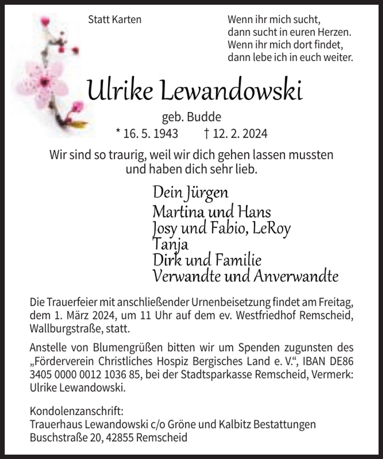 <p>Statt Karten</p><p>Wenn ihr mich sucht,<br />dann sucht in euren Herzen.<br />Wenn ihr mich dort findet,<br />dann lebe ich in euch weiter.</p><p>geb. Budde<br />* 16. 5. 1943<br />† 12. 2. 2024<br />Wir sind so traurig, weil wir dich gehen lassen mussten<br />und haben dich sehr lieb.</p><p>Die Trauerfeier mit anschließender Urnenbeisetzung findet am Freitag,<br />dem 1. März 2024, um 11 Uhr auf dem ev. Westfriedhof Remscheid,<br />Wallburgstraße, statt.<br />Anstelle von Blumengrüßen bitten wir um Spenden zugunsten des<br />„Förderverein Christliches Hospiz Bergisches Land e. V.“, IBAN DE86<br />3405 0012 1036 85, bei der Stadtsparkasse Remscheid, Vermerk:<br />Ulrike Lewandowski.<br />Kondolenzanschrift:<br />Trauerhaus Lewandowski c/o Gröne und Kalbitz Bestattungen<br />Buschstraße 20, 42855 Remscheid</p>