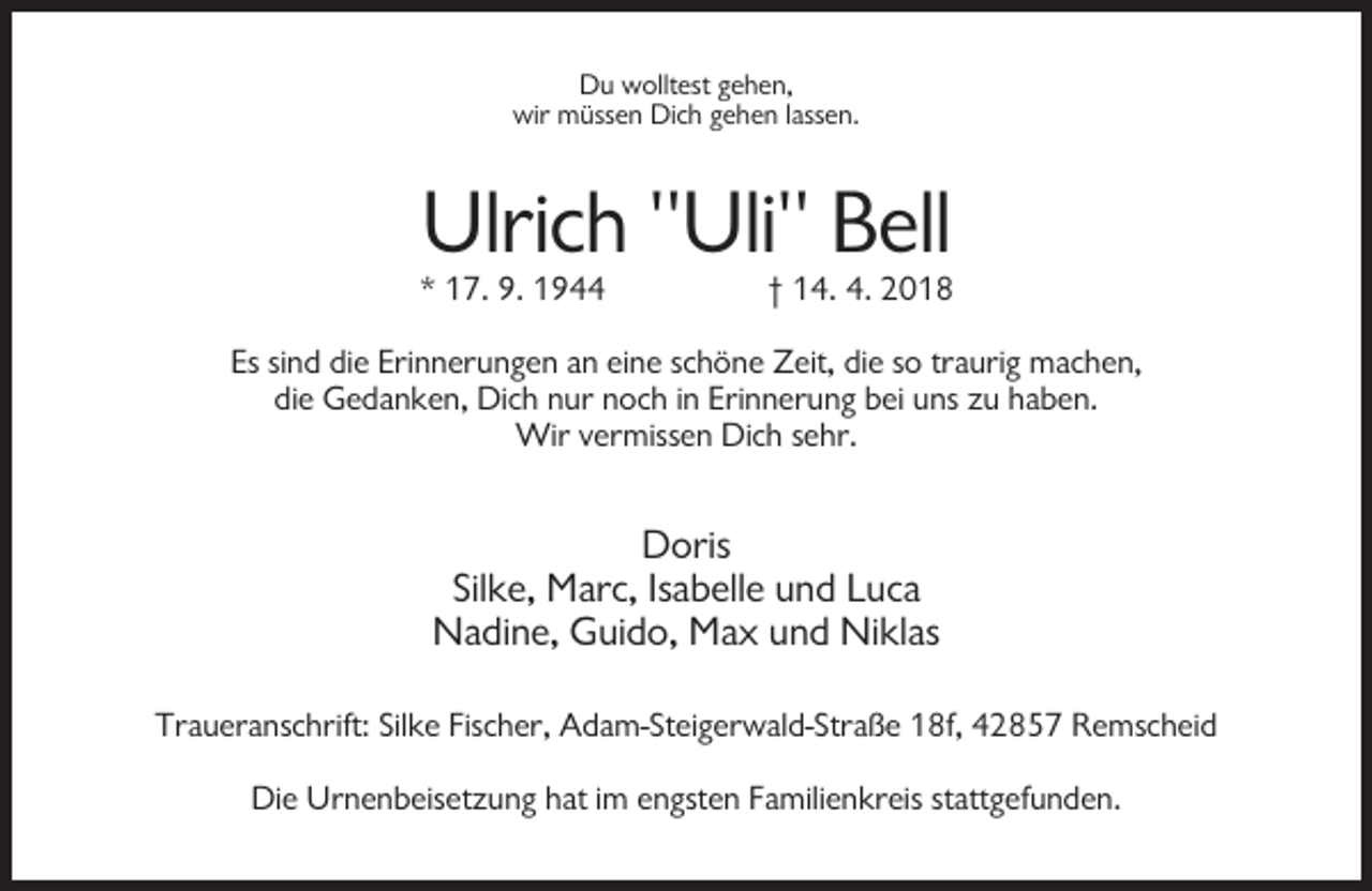 <p>Du wolltest gehen,<br />wir müssen Dich gehen lassen.</p><p>Ulrich "Uli" Bell<br />* 17. 9. 1944</p><p>† 14. 4. 2018</p><p>Es sind die Erinnerungen an eine schöne Zeit, die so traurig machen,<br />die Gedanken, Dich nur noch in Erinnerung bei uns zu haben.<br />Wir vermissen Dich sehr.</p><p>Doris<br />Silke, Marc, Isabelle und Luca<br />Nadine, Guido, Max und Niklas<br />Traueranschrift: Silke Fischer, Adam-Steigerwald-Straße 18f, 42857 Remscheid<br />Die Urnenbeisetzung hat im engsten Familienkreis stattgefunden.</p>