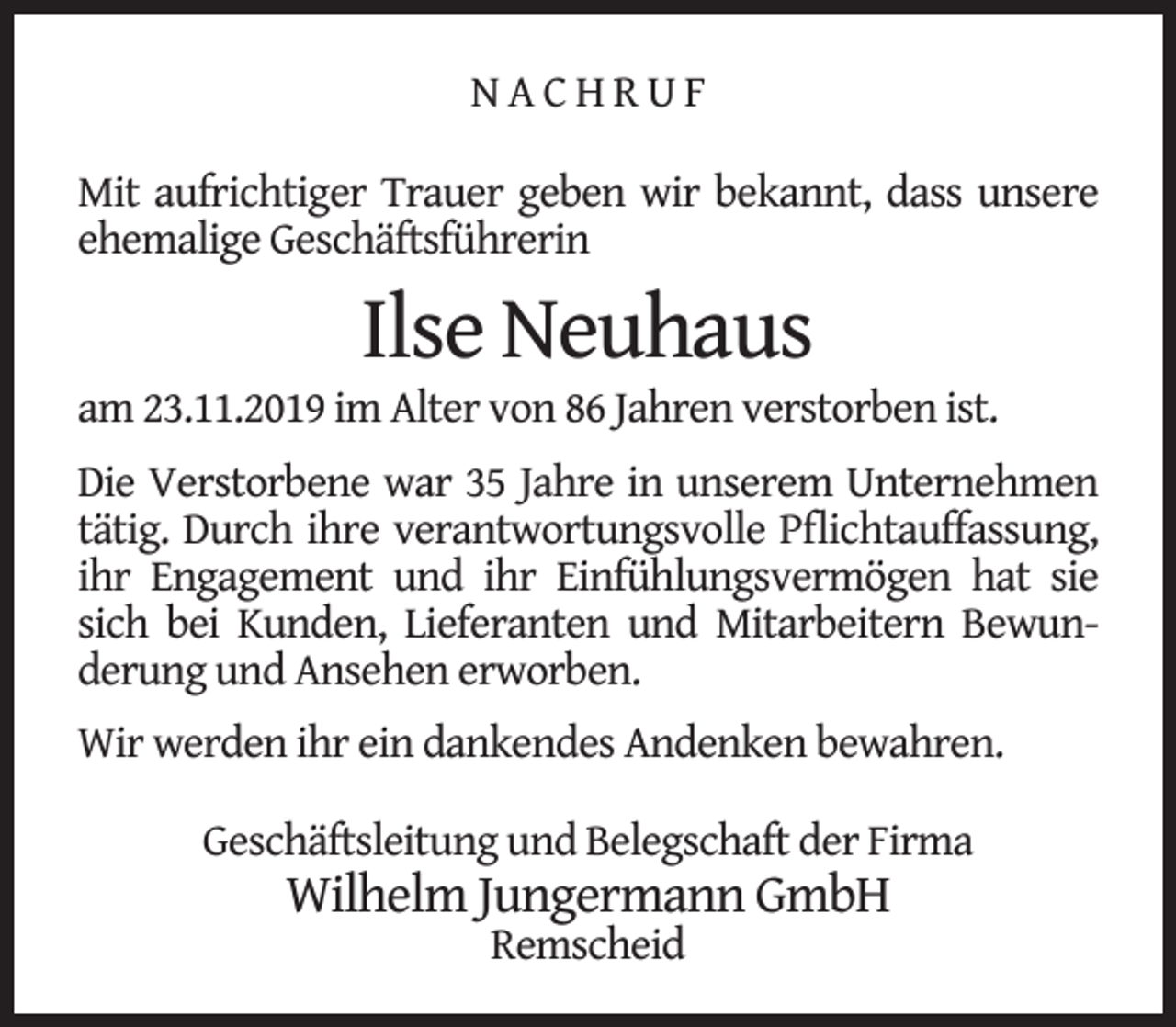 <p>NACHRUF<br />Mit aufrichtiger Trauer geben wir bekannt, dass unsere<br />ehemalige Geschäftsführerin</p><p>Ilse Neuhaus</p><p>am 23.11.2019 im Alter von 86 Jahren verstorben ist.<br />Die Verstorbene war 35 Jahre in unserem Unternehmen<br />tätig. Durch ihre verantwortungsvolle Pﬂichtauffassung,<br />ihr Engagement und ihr Einfühlungsvermögen hat sie<br />sich bei Kunden, Lieferanten und Mitarbeitern Bewunderung und Ansehen erworben.<br />Wir werden ihr ein dankendes Andenken bewahren.<br />Geschäftsleitung und Belegschaft der Firma</p><p>Wilhelm Jungermann GmbH<br />Remscheid</p>
