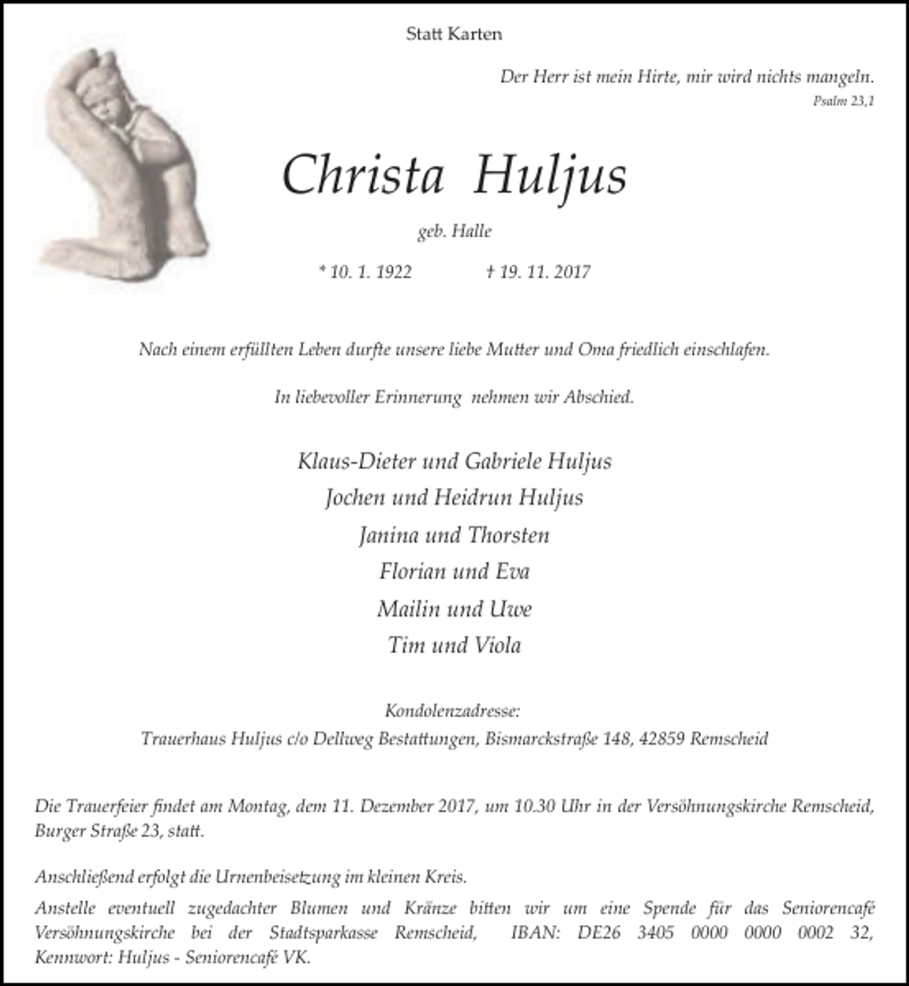 <p>Statt Karten</p><p>Der Herr ist mein Hirte, mir wird nichts mangeln.</p><p>Psalm 23,1</p><p>Christa Huljus</p><p>geb. Halle</p><p>* 10. 1. 1922</p><p>† 19. 11. 2017</p><p>Nach einem erfüllten Leben durfte unsere liebe Mutter und Oma friedlich einschlafen.</p><p>In liebevoller Erinnerung nehmen wir Abschied.</p><p>Klaus­Dieter und Gabriele Huljus</p><p>Jochen und Heidrun Huljus</p><p>Janina und Thorsten</p><p>Florian und Eva</p><p>Mailin und Uwe</p><p>Tim und Viola</p><p>Kondolenzadresse:</p><p>Trauerhaus Huljus c/o Dellweg Bestattungen, Bismarckstraße 148, 42859 Remscheid</p><p>Die Trauerfeier ﬁndet am Montag, dem 11. Dezember 2017, um 10.30 Uhr in der Versöhnungskirche Remscheid,</p><p>Burger Straße 23, statt.</p><p>Anschließend erfolgt die Urnenbeisetzung im kleinen Kreis.</p><p>Anstelle eventuell zugedachter Blumen und Kränze bitten wir um eine Spende für das Seniorencafé</p><p>Versöhnungskirche bei der Stadtsparkasse Remscheid,</p><p>IBAN: DE26 3405 0002 32,</p><p>Kennwort: Huljus ­ Seniorencafé VK.</p>