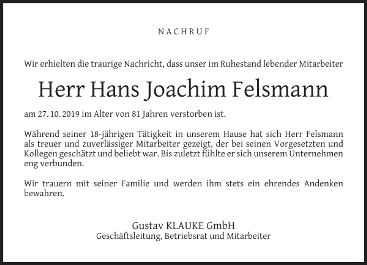 <p>NACHRUF<br />Wir erhielten die traurige Nachricht, dass unser im Ruhestand lebender Mitarbeiter</p><p>Herr Hans Joachim Felsmann<br />am 27. 10. 2019 im Alter von 81 Jahren verstorben ist.<br />Während seiner 18-jährigen Tätigkeit in unserem Hause hat sich Herr Felsmann<br />als treuer und zuverlässiger Mitarbeiter gezeigt, der bei seinen Vorgesetzten und<br />Kollegen geschätzt und beliebt war. Bis zuletzt fühlte er sich unserem Unternehmen<br />eng verbunden.<br />Wir trauern mit seiner Familie und werden ihm stets ein ehrendes Andenken<br />bewahren.</p><p>Gustav KLAUKE GmbH</p><p>Geschäftsleitung, Betriebsrat und Mitarbeiter</p>