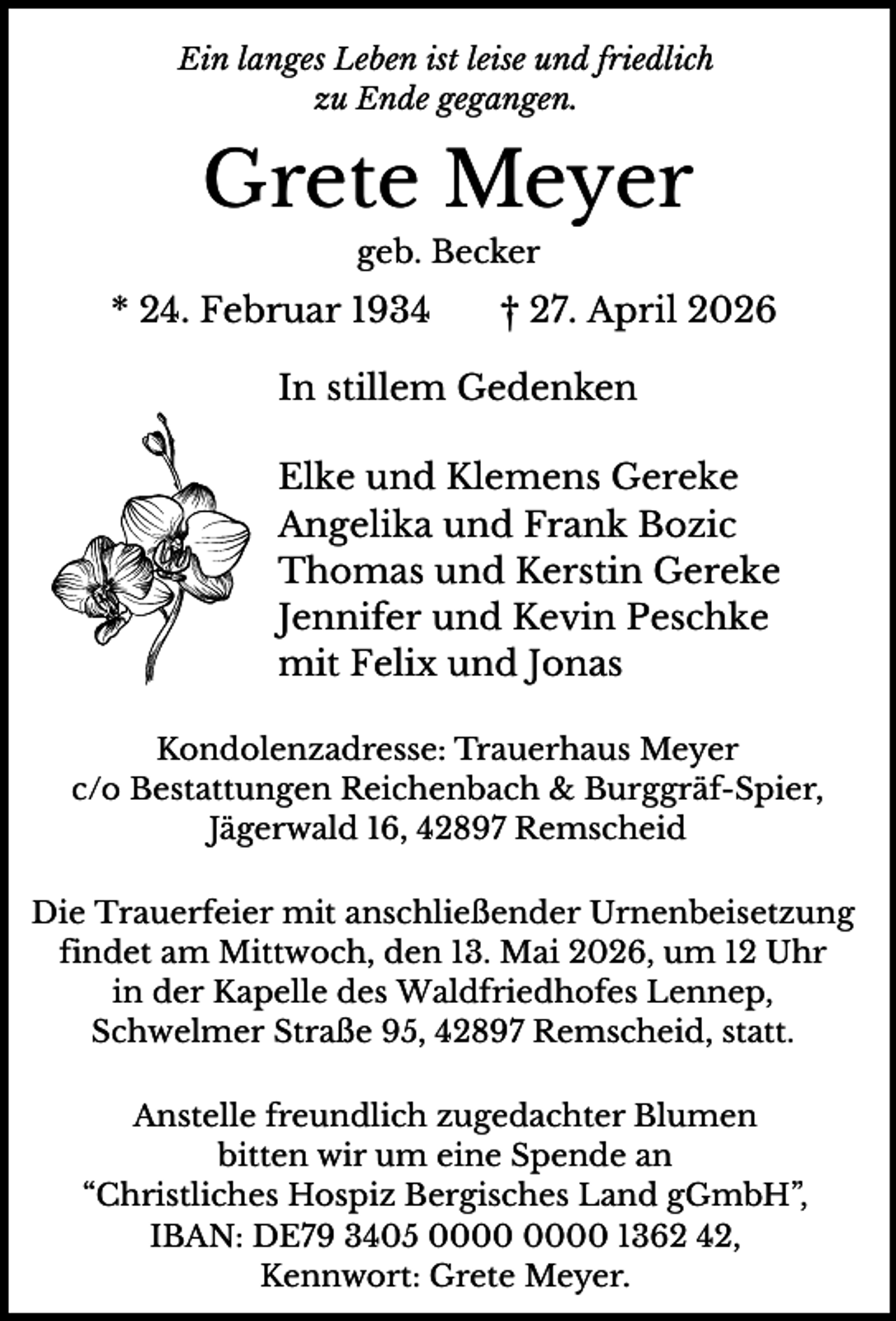 <p>Ein langes Leben ist leise und friedlich<br />zu Ende gegangen.</p><p>Grete Meyer<br />geb. Becker</p><p>* 24. Februar 1934</p><p>† 27. April 2026</p><p>In stillem Gedenken<br />Elke und Klemens Gereke<br />Angelika und Frank Bozic<br />Thomas und Kerstin Gereke<br />Jennifer und Kevin Peschke<br />mit Felix und Jonas<br />Kondolenzadresse: Trauerhaus Meyer<br />c/o Bestattungen Reichenbach &amp; Burggräf-Spier,<br />Jägerwald 16, 42897 Remscheid<br />Die Trauerfeier mit anschließender Urnenbeisetzung<br />findet am Mittwoch, den 13. Mai 2026, um 12 Uhr<br />in der Kapelle des Waldfriedhofes Lennep,<br />Schwelmer Straße 95, 42897 Remscheid, statt.<br />Anstelle freundlich zugedachter Blumen<br />bitten wir um eine Spende an<br />“Christliches Hospiz Bergisches Land gGmbH”,<br />IBAN: DE79 3405 1362 42,<br />Kennwort: Grete Meyer.</p>