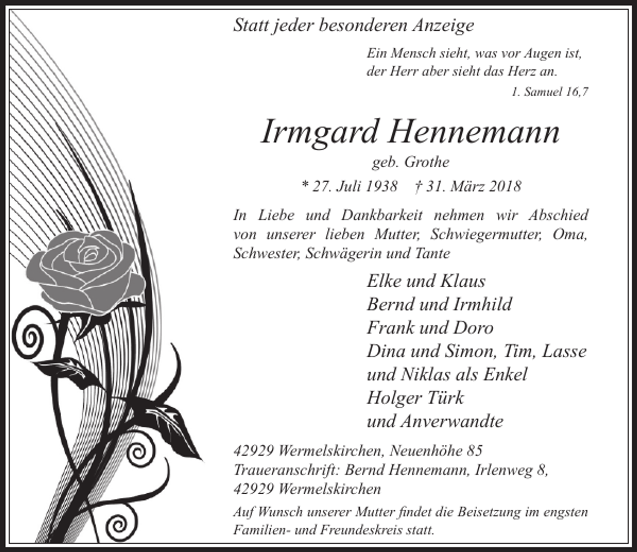 <p>Statt jeder besonderen Anzeige<br />Ein Mensch sieht, was vor Augen ist,<br />der Herr aber sieht das Herz an.<br />1. Samuel 16,7</p><p>Irmgard Hennemann<br />geb. Grothe<br />* 27. Juli 1938 † 31. März 2018</p><p>In Liebe und Dankbarkeit nehmen wir Abschied<br />von unserer lieben Mutter, Schwiegermutter, Oma,<br />Schwester, Schwägerin und Tante</p><p>Elke und Klaus<br />Bernd und Irmhild<br />Frank und Doro<br />Dina und Simon, Tim, Lasse<br />und Niklas als Enkel<br />Holger Türk<br />und Anverwandte<br />42929 Wermelskirchen, Neuenhöhe 85<br />Traueranschrift: Bernd Hennemann, Irlenweg 8,<br />42929 Wermelskirchen<br />Auf Wunsch unserer Mutter ndet die Beisetzung im engsten<br />Familien- und Freundeskreis statt.</p>