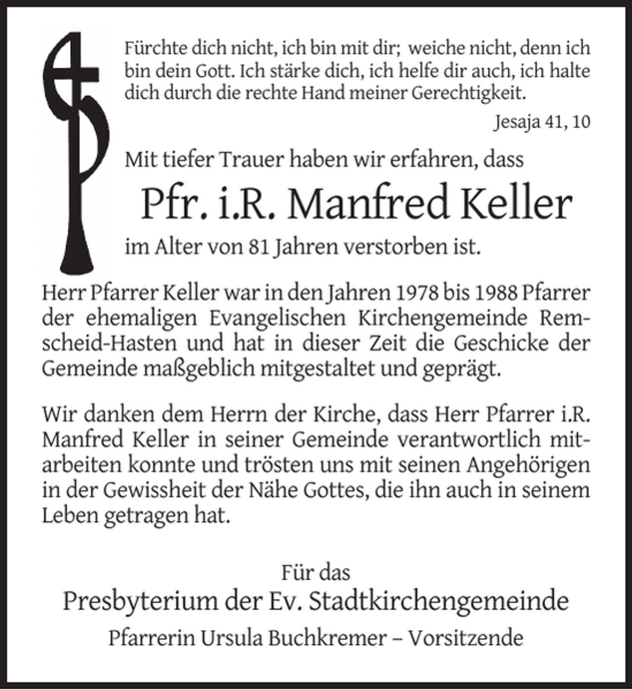 <p>Fürchte dich nicht, ich bin mit dir; weiche nicht, denn ich<br />bin dein Gott. Ich stärke dich, ich helfe dir auch, ich halte<br />dich durch die rechte Hand meiner Gerechtigkeit.<br />Jesaja 41, 10</p><p>Mit tiefer Trauer haben wir erfahren, dass</p><p>Pfr. i.R. Manfred Keller</p><p>im Alter von 81 Jahren verstorben ist.</p><p>Herr Pfarrer Keller war in den Jahren 1978 bis 1988 Pfarrer<br />der ehemaligen Evangelischen Kirchengemeinde Remscheid-Hasten und hat in dieser Zeit die Geschicke der<br />Gemeinde maßgeblich mitgestaltet und geprägt.<br />Wir danken dem Herrn der Kirche, dass Herr Pfarrer i.R.<br />Manfred Keller in seiner Gemeinde verantwortlich mitarbeiten konnte und trösten uns mit seinen Angehörigen<br />in der Gewissheit der Nähe Gottes, die ihn auch in seinem<br />Leben getragen hat.<br />Für das</p><p>Presbyterium der Ev. Stadtkirchengemeinde<br />Pfarrerin Ursula Buchkremer – Vorsitzende</p>