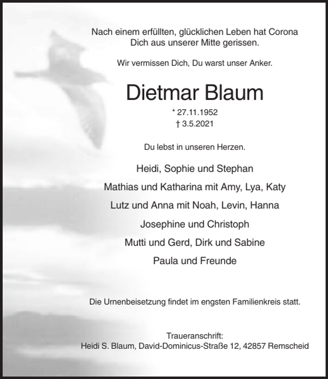 <p>Nach einem erfüllten, glücklichen Leben hat Corona<br />Dich aus unserer Mitte gerissen.<br />Wir vermissen Dich, Du warst unser Anker.</p><p>Dietmar Blaum<br />* 27.11.1952<br />† 3.5.2021<br />Du lebst in unseren Herzen.</p><p>Heidi, Sophie und Stephan<br />Mathias und Katharina mit Amy, Lya, Katy<br />Lutz und Anna mit Noah, Levin, Hanna<br />Josephine und Christoph<br />Mutti und Gerd, Dirk und Sabine<br />Paula und Freunde</p><p>Die Urnenbeisetzung findet im engsten Familienkreis statt.</p><p>Traueranschrift:<br />Heidi S. Blaum, David-Dominicus-Straße 12, 42857 Remscheid</p>
