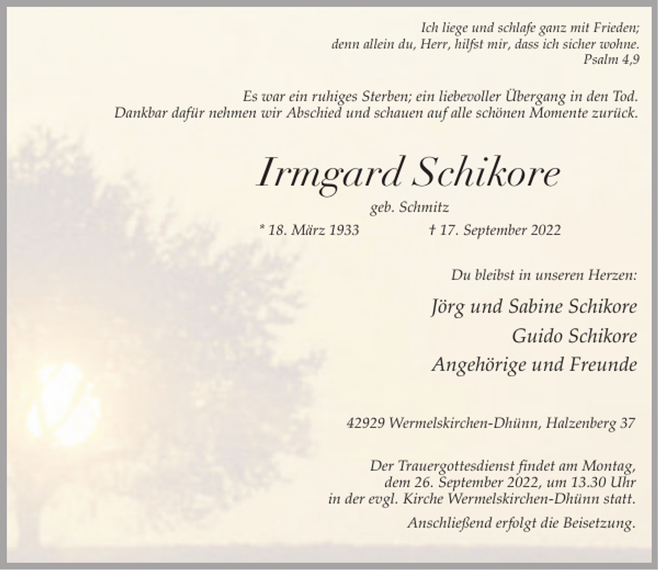 <p>Ich liege und schlafe ganz mit Frieden;<br />denn allein du, Herr, hilfst mir, dass ich sicher wohne.<br />Psalm 4,9</p><p>Es war ein ruhiges Sterben; ein liebevoller Übergang in den Tod.<br />Dankbar dafür nehmen wir Abschied und schauen auf alle schönen Momente zurück.</p><p>Irmgard Schikore<br />geb. Schmitz</p><p>* 18. März 1933</p><p>† 17. September 2022<br />Du bleibst in unseren Herzen:</p><p>Jörg und Sabine Schikore<br />Guido Schikore<br />Angehörige und Freunde<br />42929 Wermelskirchen-Dhünn, Halzenberg 37</p><p>Der Trauergottesdienst findet am Montag,<br />dem 26. September 2022, um 13.30 Uhr<br />in der evgl. Kirche Wermelskirchen-Dhünn statt.<br />Anschließend erfolgt die Beisetzung.</p>
