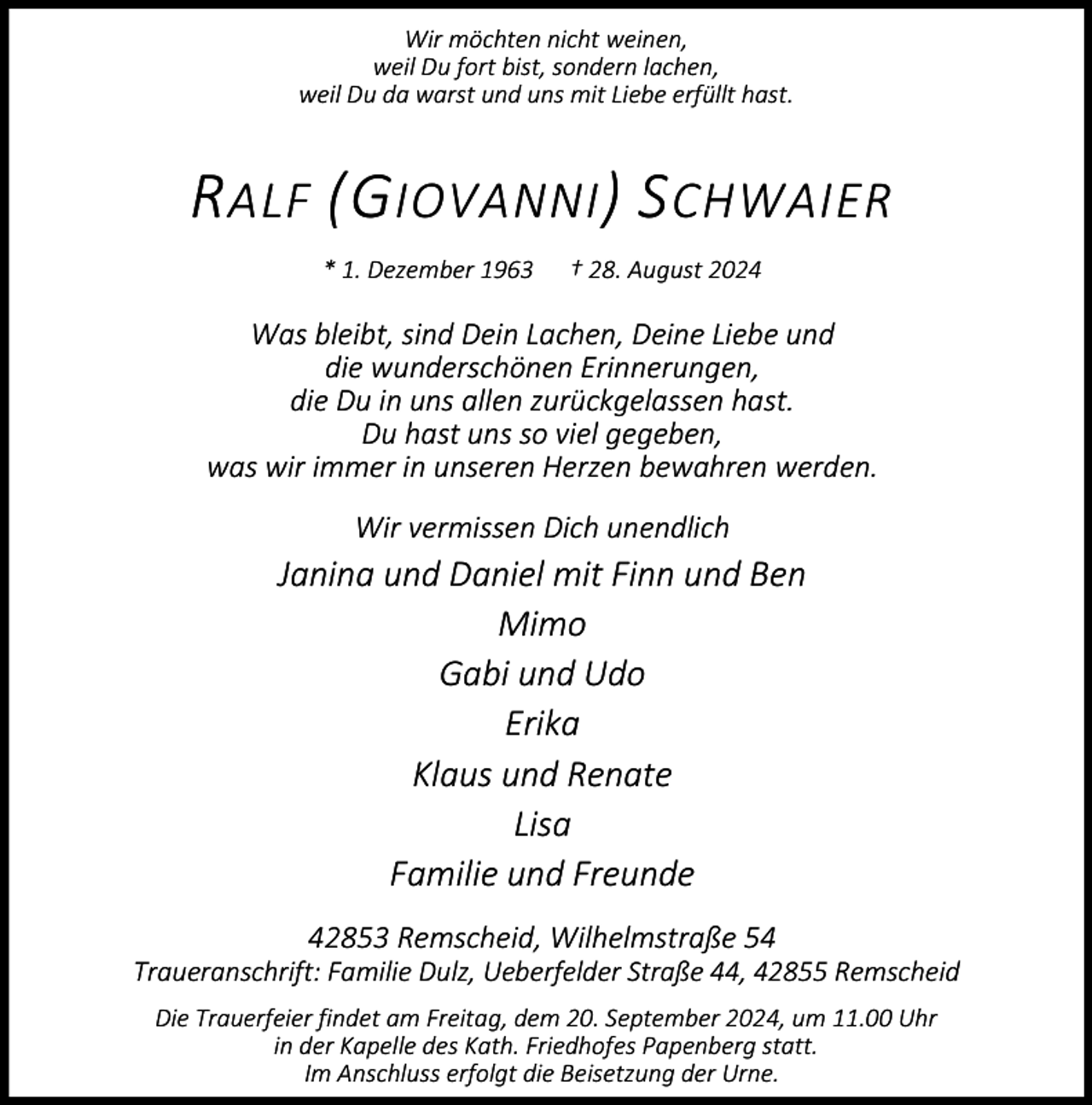 <p>Wir möchten nicht weinen,<br />weil Du fort bist, sondern lachen,<br />weil Du da warst und uns mit Liebe erfüllt hast.</p><p>R ALF (G IOVANNI ) S CHWAIER<br />* 1. Dezember 1963</p><p>† 28. August 2024</p><p>Was bleibt, sind Dein Lachen, Deine Liebe und<br />die wunderschönen Erinnerungen,<br />die Du in uns allen zurückgelassen hast.<br />Du hast uns so viel gegeben,<br />was wir immer in unseren Herzen bewahren werden.<br />Wir vermissen Dich unendlich</p><p>Janina und Daniel mit Finn und Ben<br />Mimo<br />Gabi und Udo<br />Erika<br />Klaus und Renate<br />Lisa<br />Familie und Freunde<br />42853 Remscheid, Wilhelmstraße 54</p><p>Traueranschrift: Familie Dulz, Ueberfelder Straße 44, 42855 Remscheid<br />Die Trauerfeier findet am Freitag, dem 20. September 2024, um 11.00 Uhr<br />in der Kapelle des Kath. Friedhofes Papenberg statt.<br />Im Anschluss erfolgt die Beisetzung der Urne.</p>