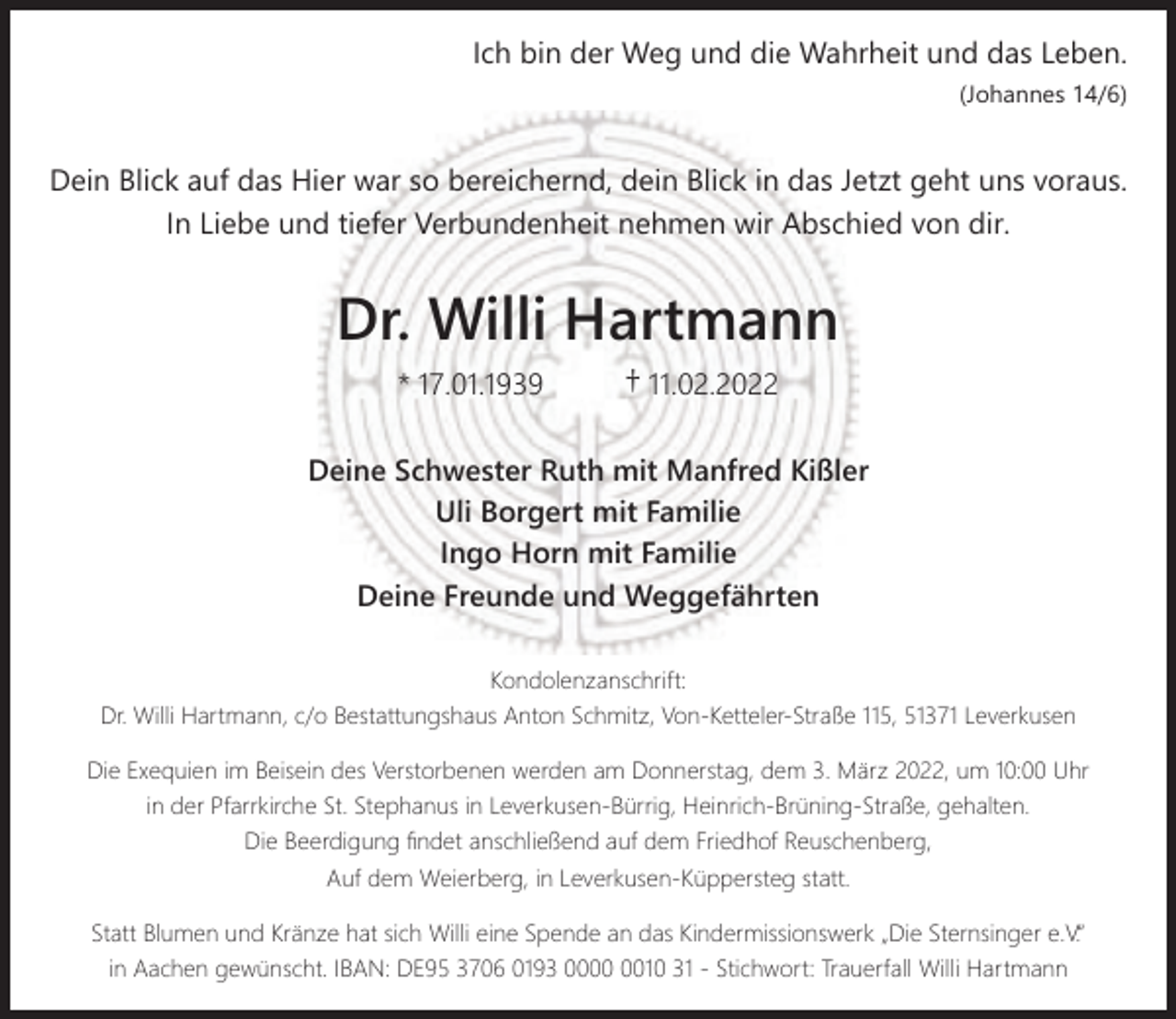 <p>Ich bin der Weg und die Wahrheit und das Leben.<br />(Johannes 14/6)</p><p>Dein Blick auf das Hier war so bereichernd, dein Blick in das Jetzt geht uns voraus.<br />In Liebe und tiefer Verbundenheit nehmen wir Abschied von dir.</p><p>Dr. Willi Hartmann<br />* 17.01.1939</p><p>† 11.02.2022</p><p>Deine Schwester Ruth mit Manfred Kißler<br />Uli Borgert mit Familie<br />Ingo Horn mit Familie<br />Deine Freunde und Weggefährten<br />Kondolenzanschrift:<br />Dr. Willi Hartmann, c/o Bestattungshaus Anton Schmitz, Von-Ketteler-Straße 115, 51371 Leverkusen<br />Die Exequien im Beisein des Verstorbenen werden am Donnerstag, dem 3. März 2022, um 10:00 Uhr<br />in der Pfarrkirche St. Stephanus in Leverkusen-Bürrig, Heinrich-Brüning-Straße, gehalten.<br />Die Beerdigung ﬁndet anschließend auf dem Friedhof Reuschenberg,<br />Auf dem Weierberg, in Leverkusen-Küppersteg statt.<br />Statt Blumen und Kränze hat sich Willi eine Spende an das Kindermissionswerk „Die Sternsinger e.V.“<br />in Aachen gewünscht. IBAN: DE95 3706 0193 0010 31 - Stichwort: Trauerfall Willi Hartmann</p>
