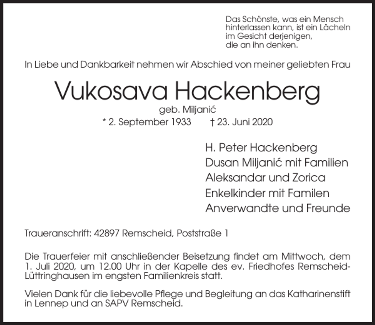 <p>Das Schönste, was ein Mensch<br />hinterlassen kann, ist ein Lächeln<br />im Gesicht derjenigen,<br />die an ihn denken.</p><p>In Liebe und Dankbarkeit nehmen wir Abschied von meiner geliebten Frau</p><p>Vukosava Hackenberg<br />geb. Miljanic´<br />* 2. September 1933<br />† 23. Juni 2020</p><p>H. Peter Hackenberg<br />Dusan Miljanic´ mit Familien<br />Aleksandar und Zorica<br />Enkelkinder mit Familen<br />Anverwandte und Freunde<br />Traueranschrift: 42897 Remscheid, Poststraße 1<br />Die Trauerfeier mit anschließender Beisetzung findet am Mittwoch, dem<br />1. Juli 2020, um 12.00 Uhr in der Kapelle des ev. Friedhofes RemscheidLüttringhausen im engsten Familienkreis statt.<br />Vielen Dank für die liebevolle Pflege und Begleitung an das Katharinenstift<br />in Lennep und an SAPV Remscheid.</p>