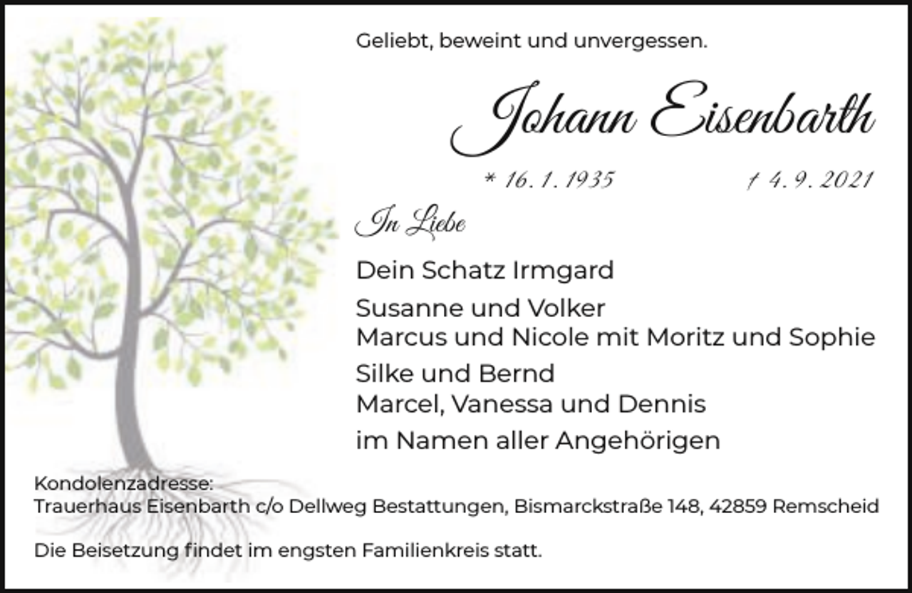 <p>Geliebt, beweint und unvergessen.</p><p>Johann Eisenbarth<br />* 16. 1. 1935</p><p>† 4. 9. 2021</p><p>In Liebe<br />Dein Schatz Irmgard<br />Susanne und Volker<br />Marcus und Nicole mit Moritz und Sophie<br />Silke und Bernd<br />Marcel, Vanessa und Dennis<br />im Namen aller Angehörigen<br />Kondolenzadresse:<br />Trauerhaus Eisenbarth c/o Dellweg Bestattungen, Bismarckstraße 148, 42859 Remscheid<br />Die Beisetzung ﬁndet im engsten Familienkreis statt.</p>