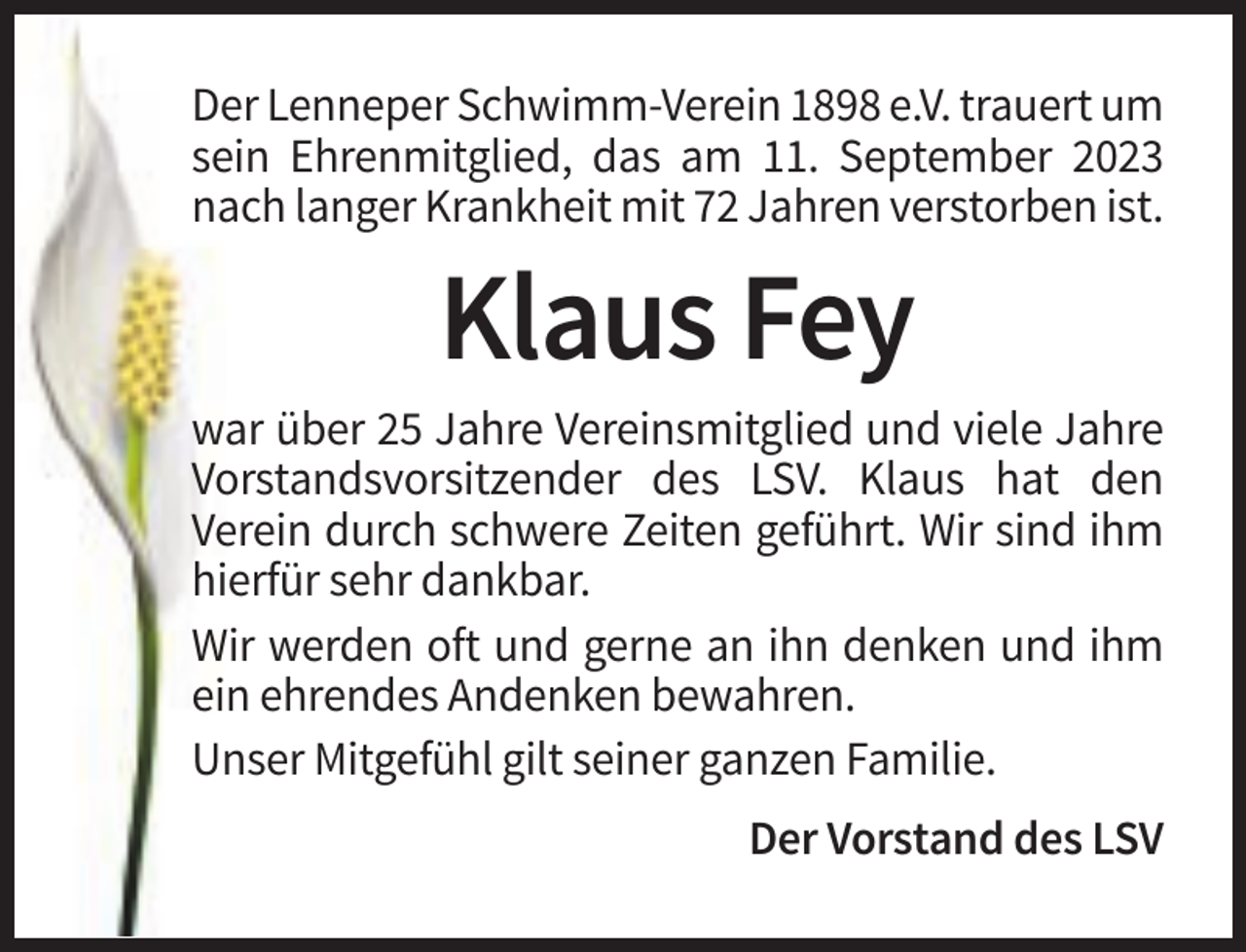<p>Der Lenneper Schwimm-Verein 1898 e.V. trauert um<br />sein Ehrenmitglied, das am 11. September 2023<br />nach langer Krankheit mit 72 Jahren verstorben ist.</p><p>Klaus Fey<br />war über 25 Jahre Vereinsmitglied und viele Jahre<br />Vorstandsvorsitzender des LSV. Klaus hat den<br />Verein durch schwere Zeiten geführt. Wir sind ihm<br />hierfür sehr dankbar.<br />Wir werden oft und gerne an ihn denken und ihm<br />ein ehrendes Andenken bewahren.<br />Unser Mitgefühl gilt seiner ganzen Familie.<br />Der Vorstand des LSV</p>