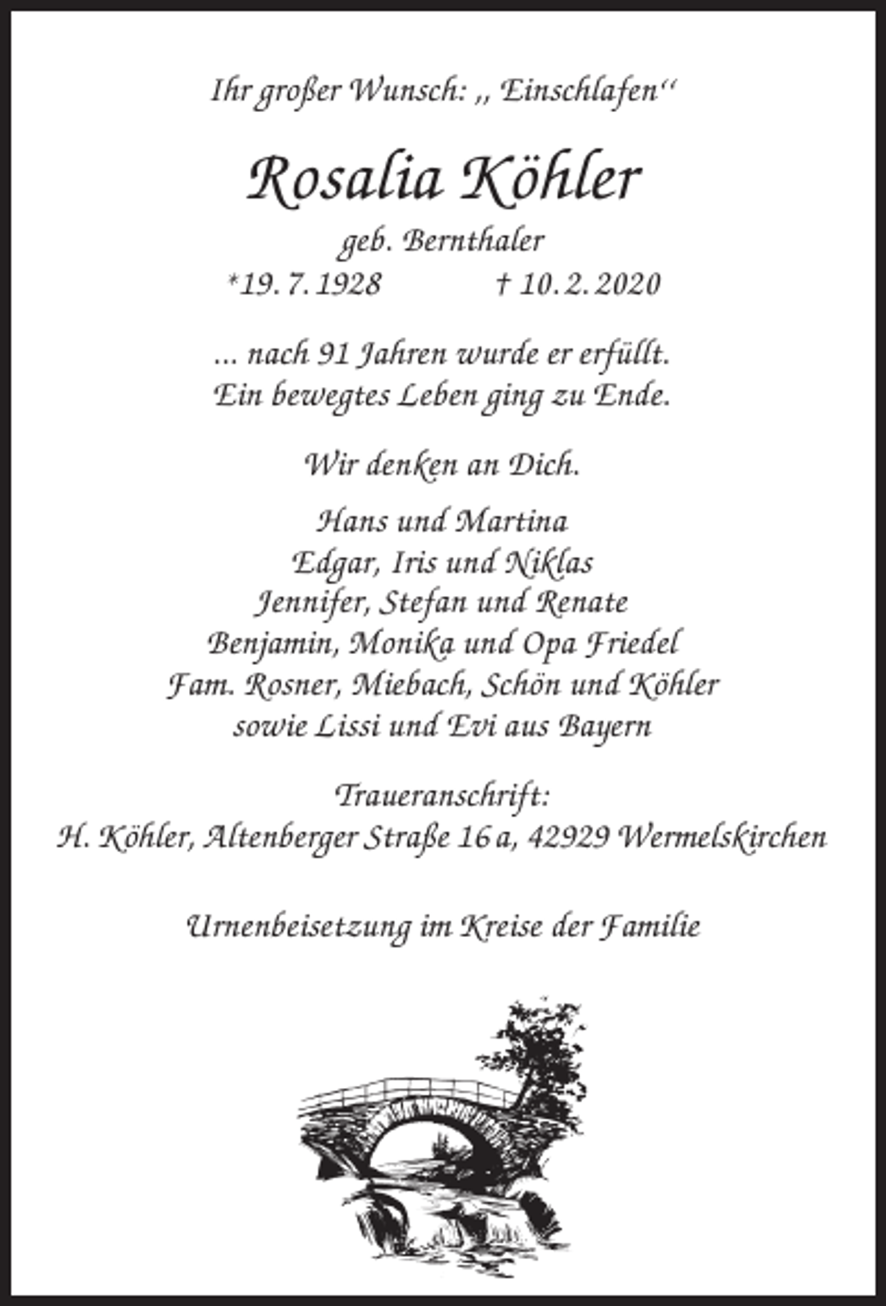 <p>Ihr großer Wunsch: ,, Einschlafen‘‘</p><p>Rosalia Köhler</p><p>geb. Bernthaler<br />*19. 7. 1928<br />† 10. 2. 2020<br />... nach 91 Jahren wurde er erfüllt.<br />Ein bewegtes Leben ging zu Ende.<br />Wir denken an Dich.<br />Hans und Martina<br />Edgar, Iris und Niklas<br />Jennifer, Stefan und Renate<br />Benjamin, Monika und Opa Friedel<br />Fam. Rosner, Miebach, Schön und Köhler<br />sowie Lissi und Evi aus Bayern<br />Traueranschrift:<br />H. Köhler, Altenberger Straße 16 a, 42929 Wermelskirchen<br />Urnenbeisetzung im Kreise der Familie</p>